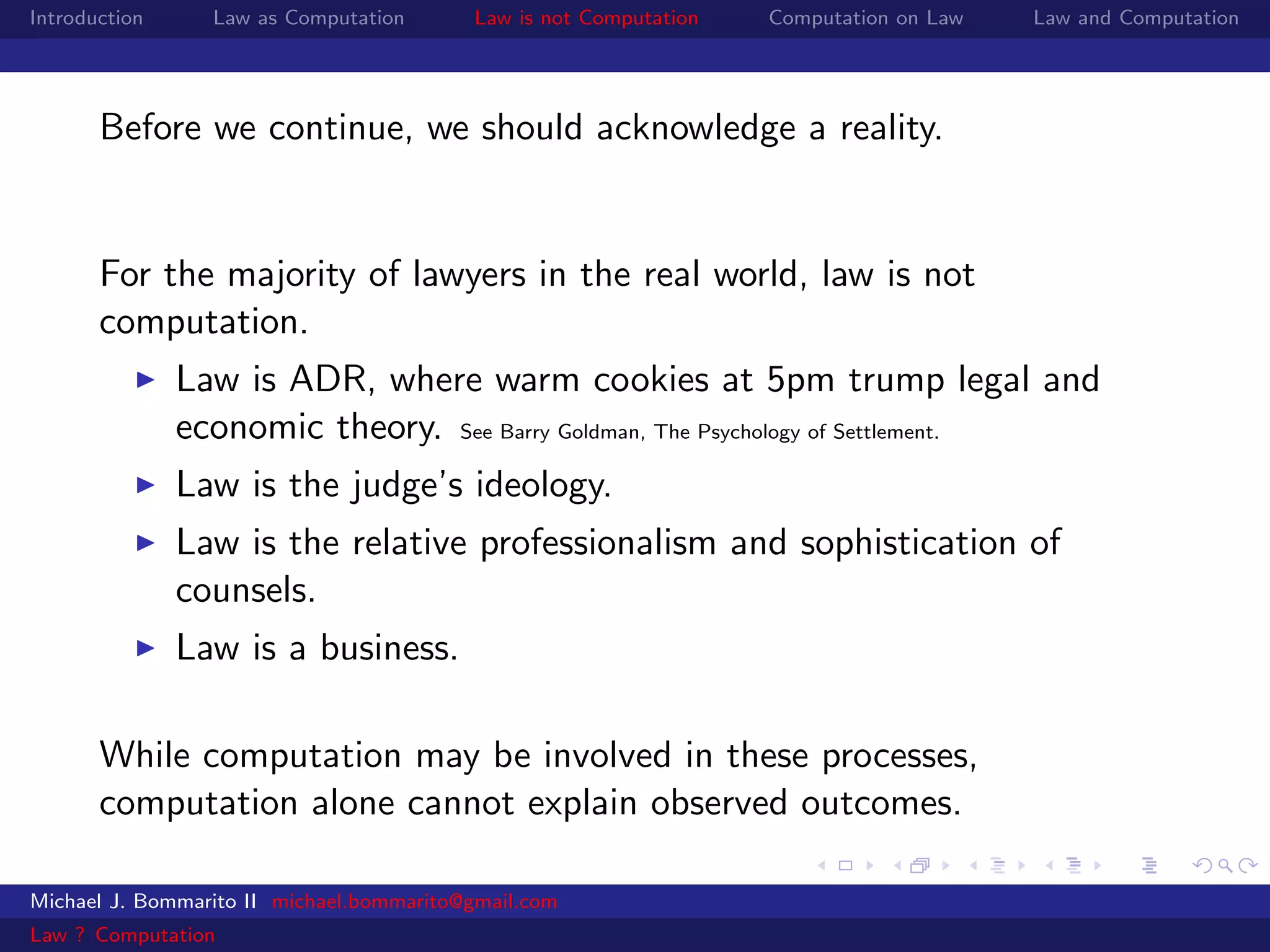 Introduction     Law as Computation       Law is not Computation   Computation on Law   Law and Computation




       Before we continue, we should acknowledge a reality.


       For the majority of lawyers in the real world, law is not
       computation.
               Law is ADR, where warm cookies at 5pm trump legal and
               economic theory. See Barry Goldman, The Psychology of Settlement.
               Law is the judge’s ideology.
               Law is the relative professionalism and sophistication of
               counsels.
               Law is a business.

       While computation may be involved in these processes,
       computation alone cannot explain observed outcomes.

Michael J. Bommarito II michael.bommarito@gmail.com
Law ? Computation
 