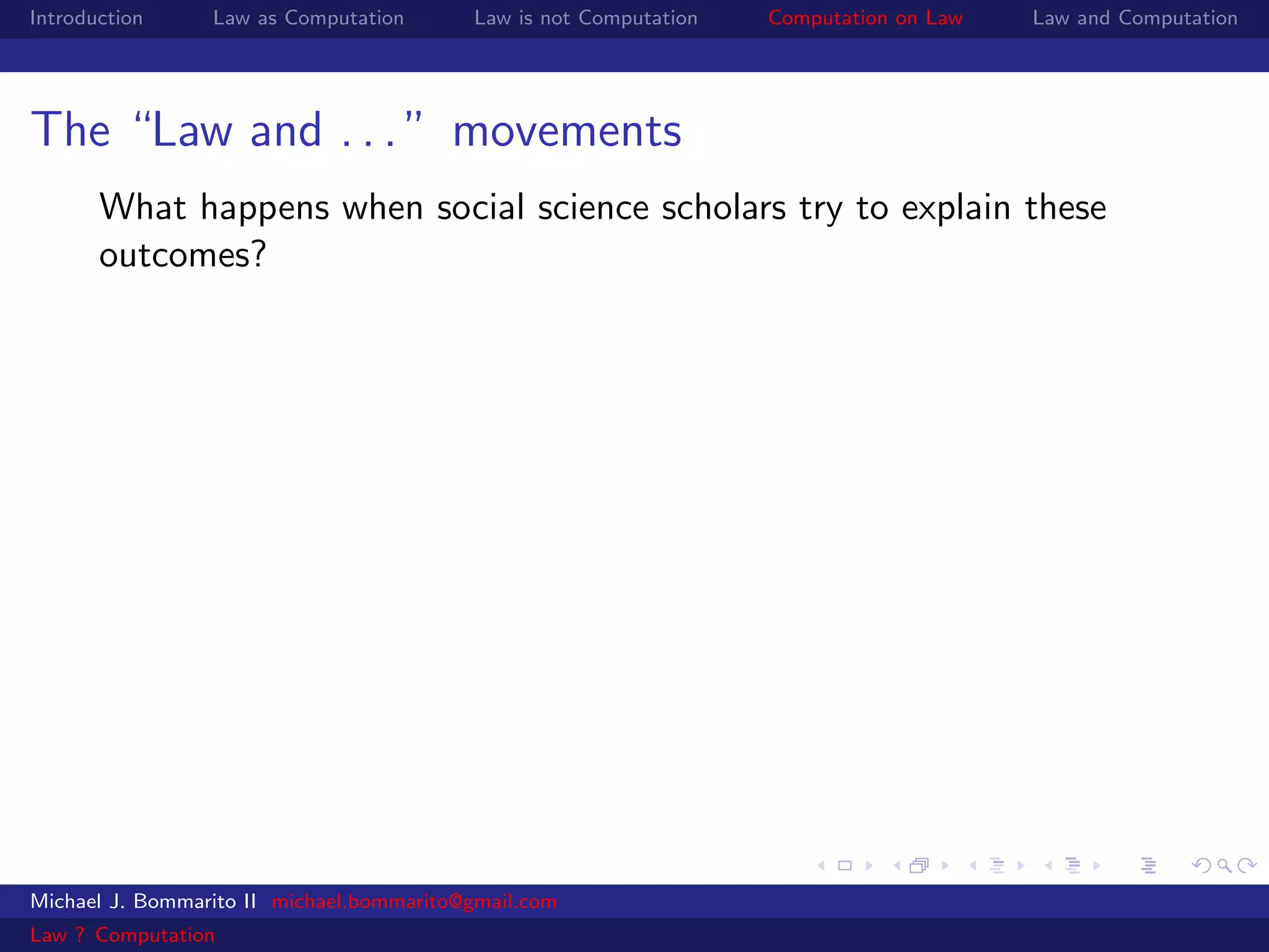 Introduction     Law as Computation       Law is not Computation   Computation on Law   Law and Computation




The “Law and . . . ” movements
       What happens when social science scholars try to explain these
       outcomes?




Michael J. Bommarito II michael.bommarito@gmail.com
Law ? Computation
 