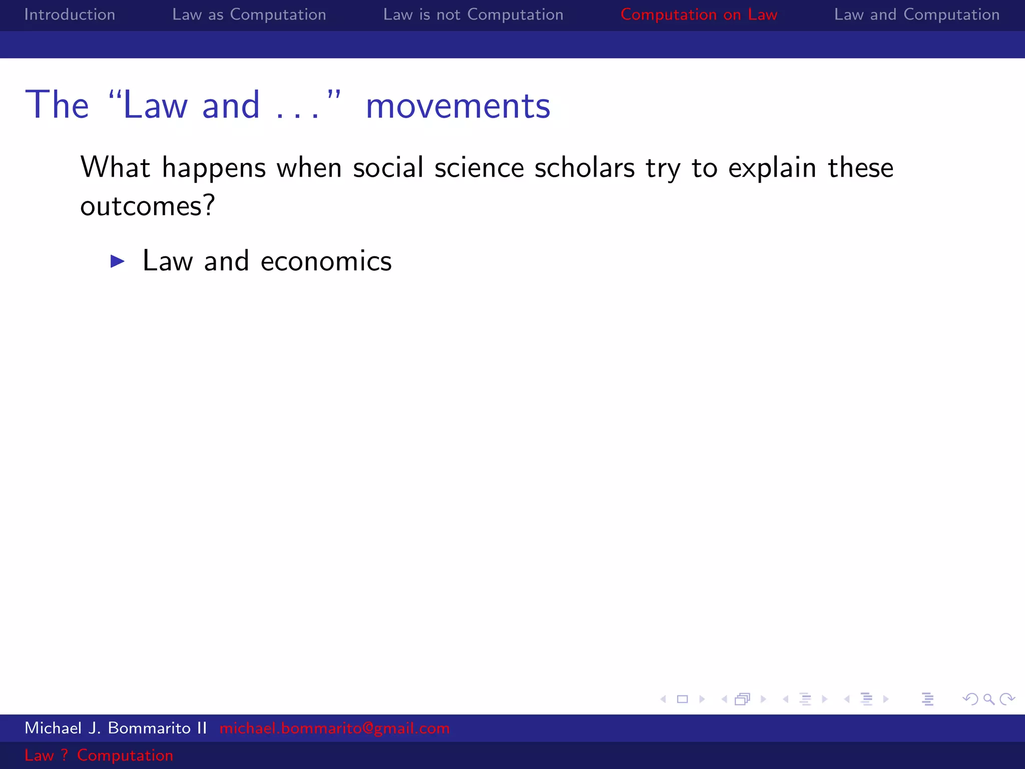 Introduction     Law as Computation       Law is not Computation   Computation on Law   Law and Computation




The “Law and . . . ” movements
       What happens when social science scholars try to explain these
       outcomes?
               Law and economics




Michael J. Bommarito II michael.bommarito@gmail.com
Law ? Computation
 