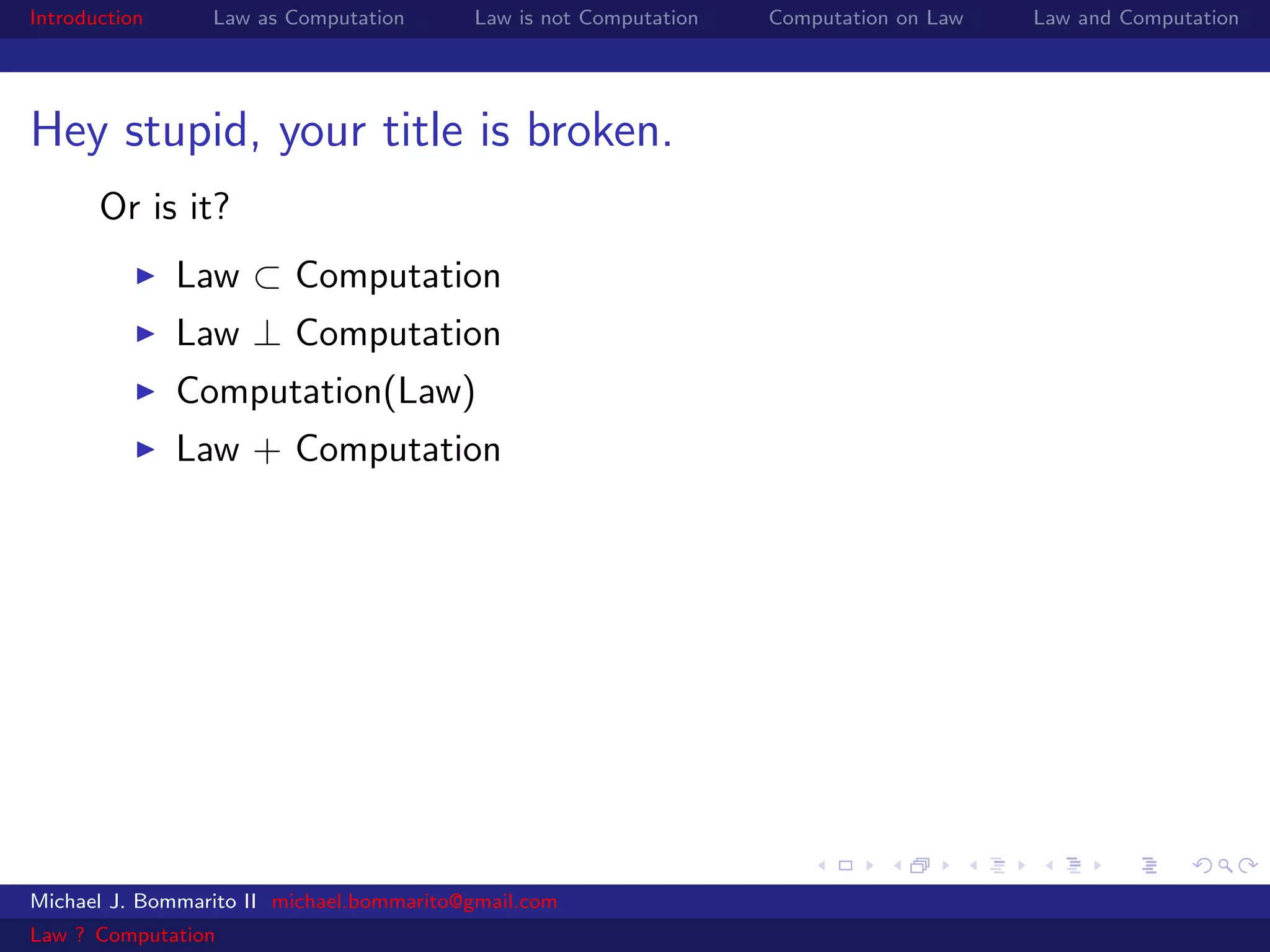 Introduction     Law as Computation       Law is not Computation   Computation on Law   Law and Computation




Hey stupid, your title is broken.
       Or is it?
               Law ⊂ Computation
               Law ⊥ Computation
               Computation(Law)
               Law + Computation




Michael J. Bommarito II michael.bommarito@gmail.com
Law ? Computation
 
