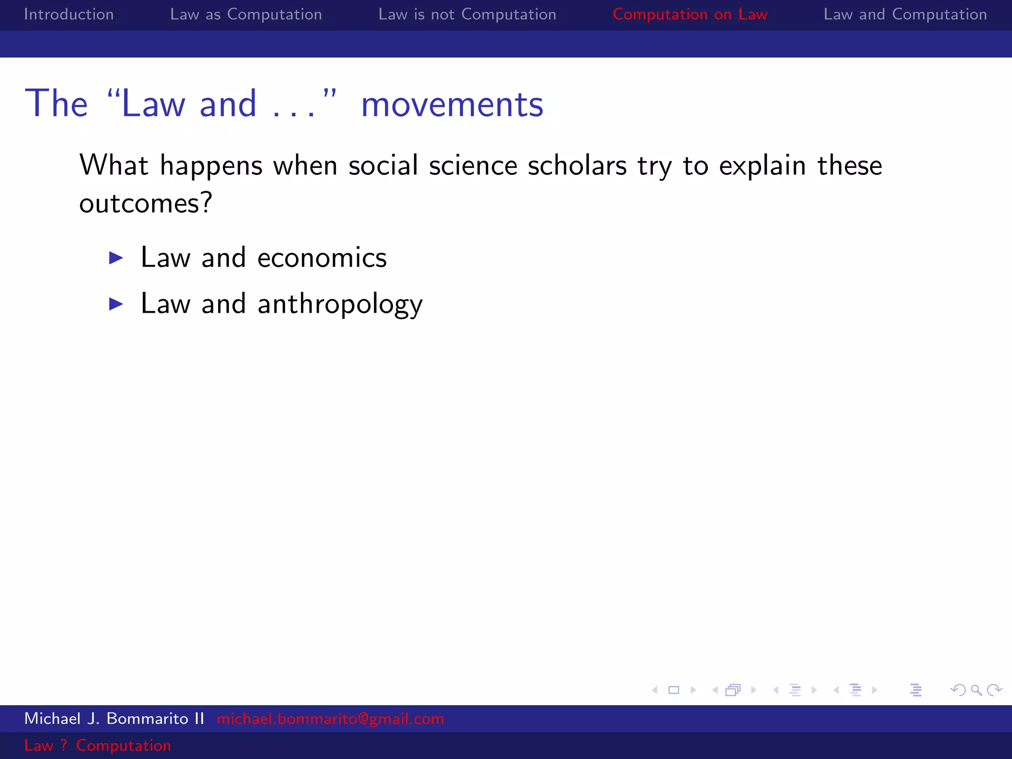 Introduction     Law as Computation       Law is not Computation   Computation on Law   Law and Computation




The “Law and . . . ” movements
       What happens when social science scholars try to explain these
       outcomes?
               Law and economics
               Law and anthropology




Michael J. Bommarito II michael.bommarito@gmail.com
Law ? Computation
 