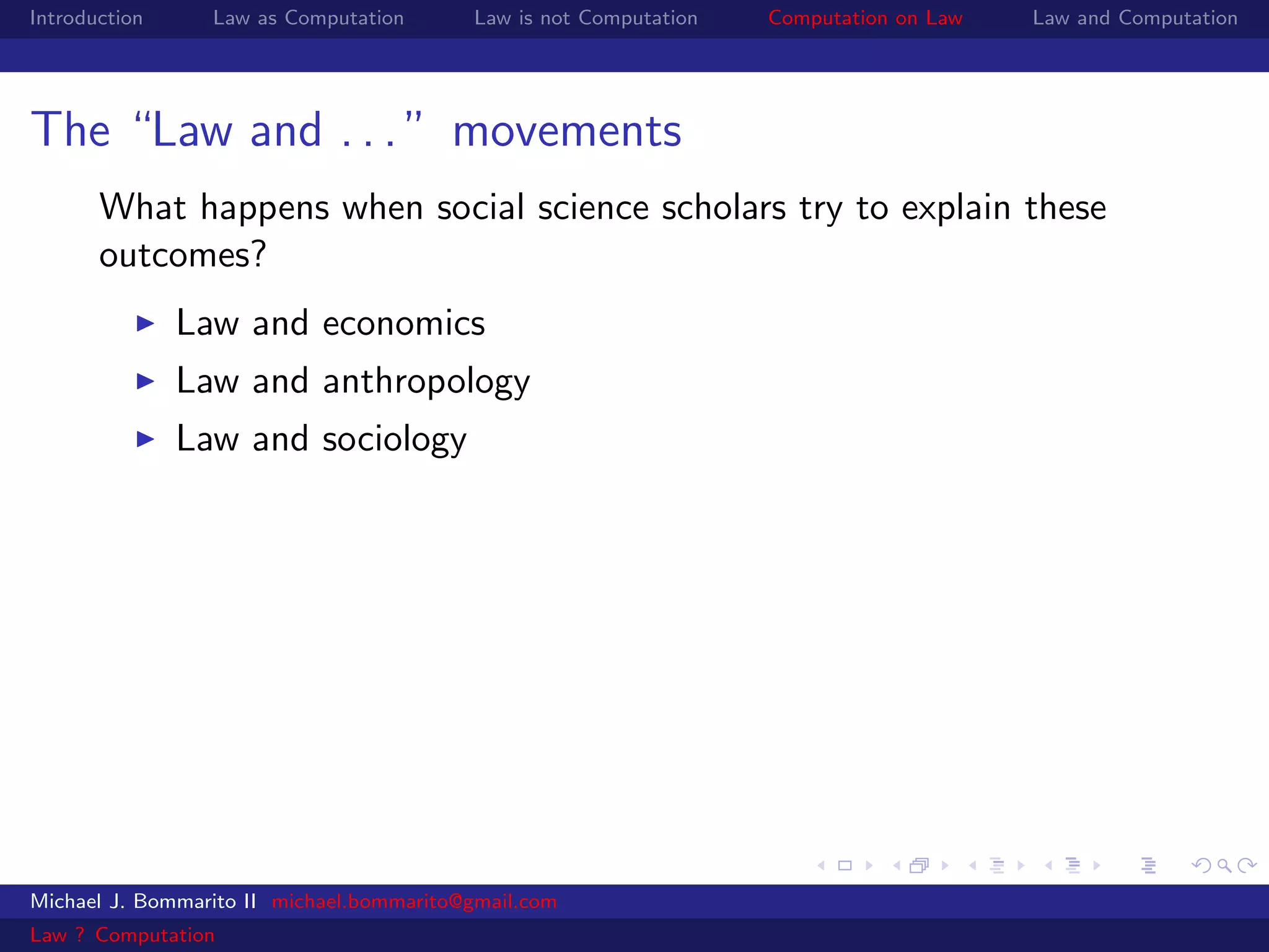 Introduction     Law as Computation       Law is not Computation   Computation on Law   Law and Computation




The “Law and . . . ” movements
       What happens when social science scholars try to explain these
       outcomes?
               Law and economics
               Law and anthropology
               Law and sociology




Michael J. Bommarito II michael.bommarito@gmail.com
Law ? Computation
 