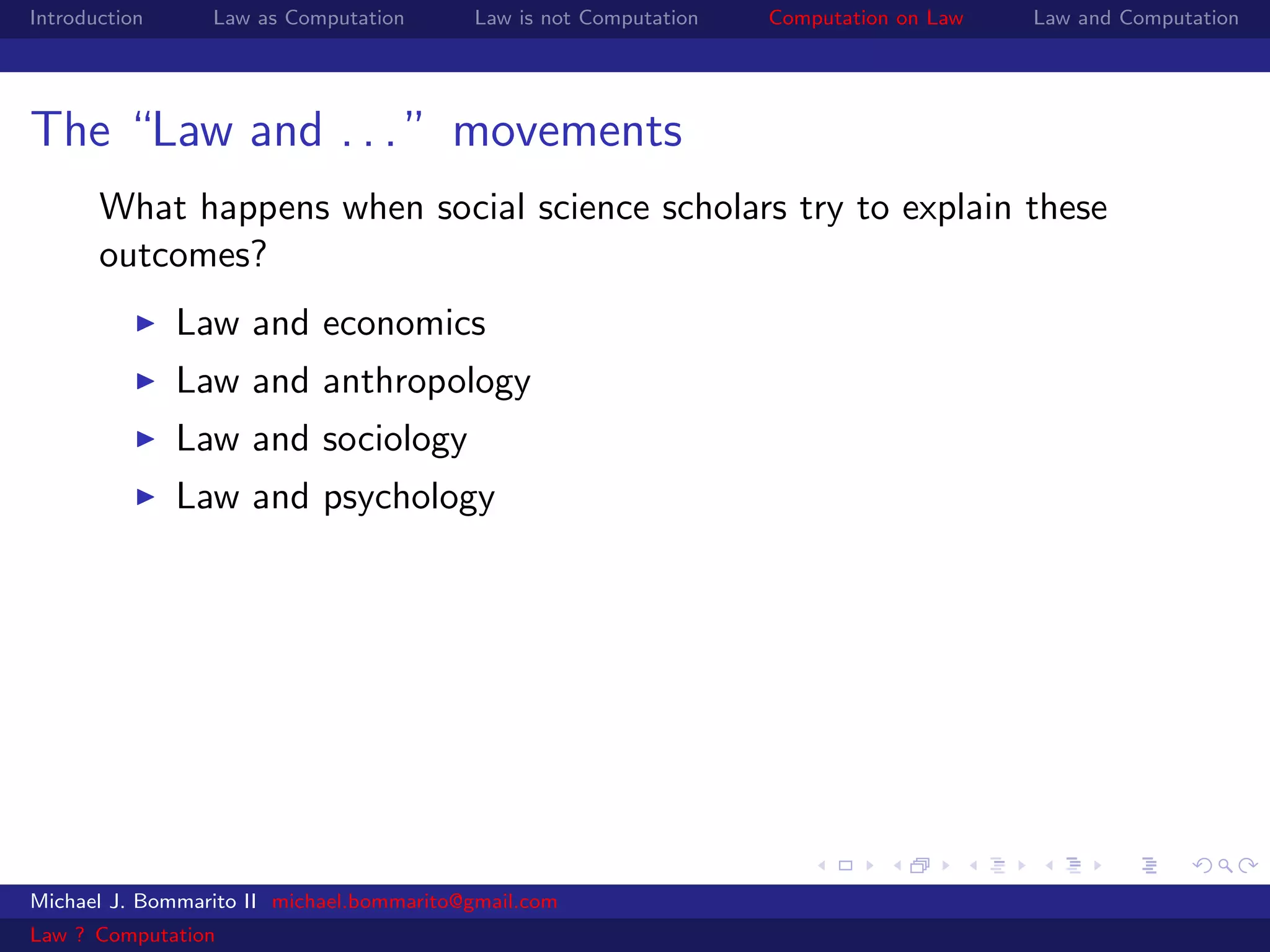 Introduction     Law as Computation       Law is not Computation   Computation on Law   Law and Computation




The “Law and . . . ” movements
       What happens when social science scholars try to explain these
       outcomes?
               Law and economics
               Law and anthropology
               Law and sociology
               Law and psychology




Michael J. Bommarito II michael.bommarito@gmail.com
Law ? Computation
 