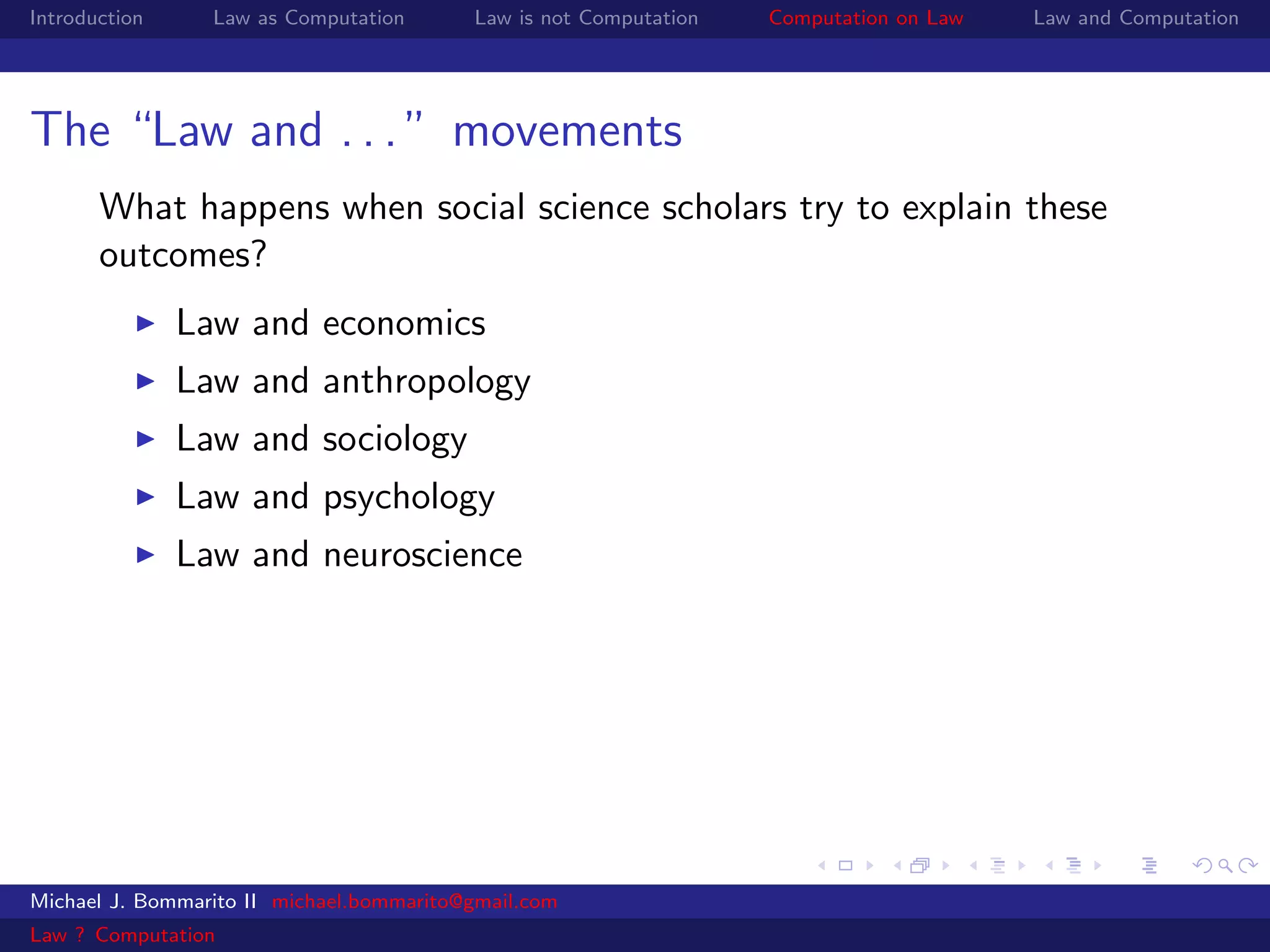 Introduction     Law as Computation       Law is not Computation   Computation on Law   Law and Computation




The “Law and . . . ” movements
       What happens when social science scholars try to explain these
       outcomes?
               Law and economics
               Law and anthropology
               Law and sociology
               Law and psychology
               Law and neuroscience




Michael J. Bommarito II michael.bommarito@gmail.com
Law ? Computation
 