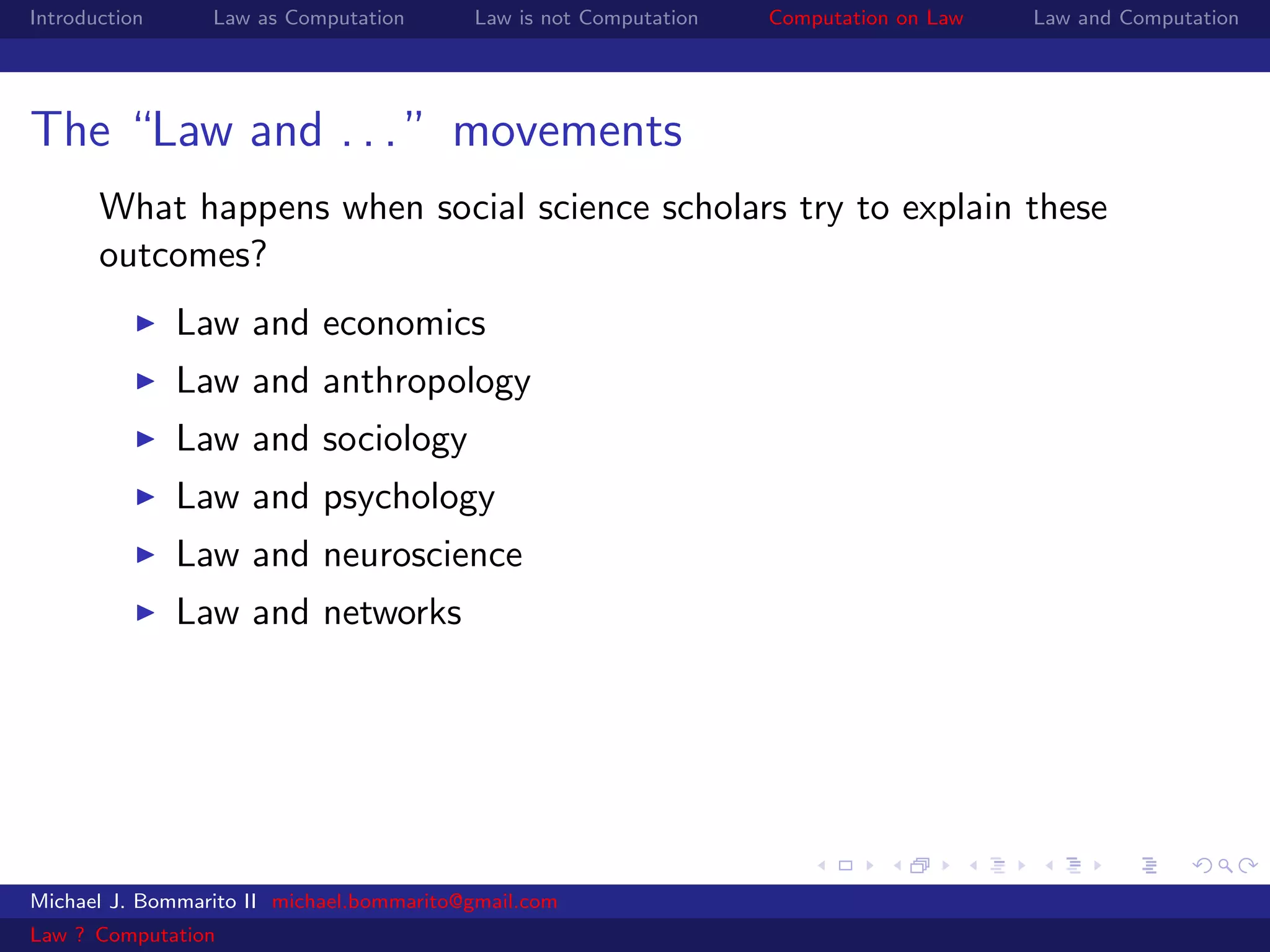 Introduction     Law as Computation       Law is not Computation   Computation on Law   Law and Computation




The “Law and . . . ” movements
       What happens when social science scholars try to explain these
       outcomes?
               Law and economics
               Law and anthropology
               Law and sociology
               Law and psychology
               Law and neuroscience
               Law and networks




Michael J. Bommarito II michael.bommarito@gmail.com
Law ? Computation
 