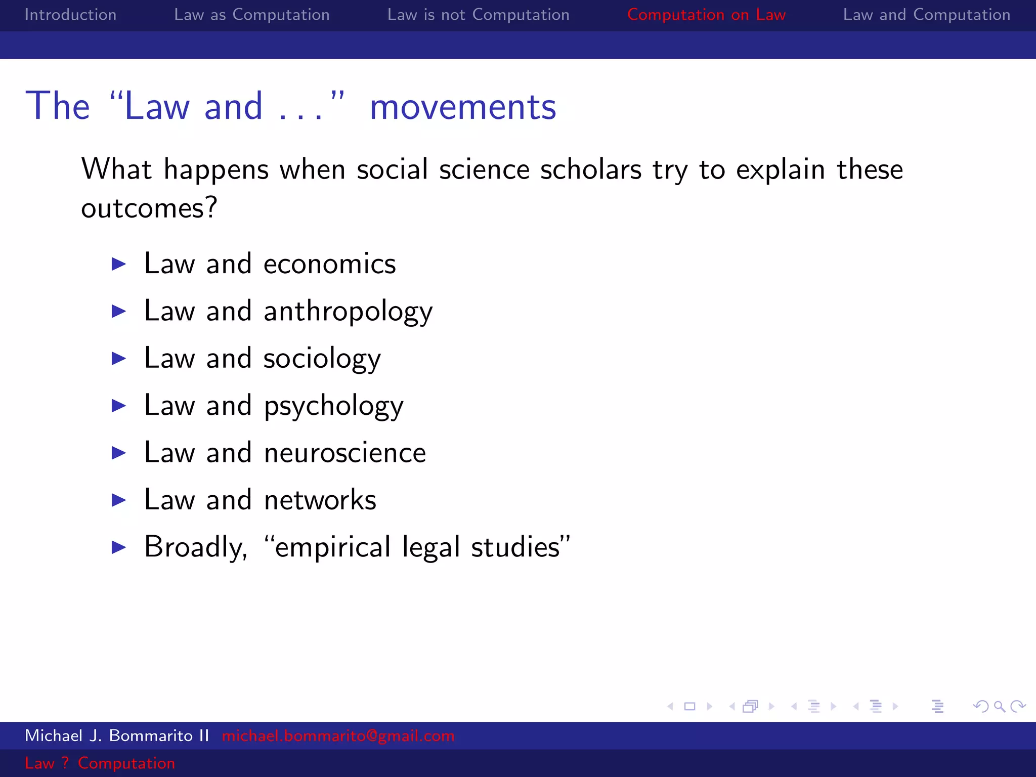 Introduction     Law as Computation       Law is not Computation   Computation on Law   Law and Computation




The “Law and . . . ” movements
       What happens when social science scholars try to explain these
       outcomes?
               Law and economics
               Law and anthropology
               Law and sociology
               Law and psychology
               Law and neuroscience
               Law and networks
               Broadly, “empirical legal studies”




Michael J. Bommarito II michael.bommarito@gmail.com
Law ? Computation
 