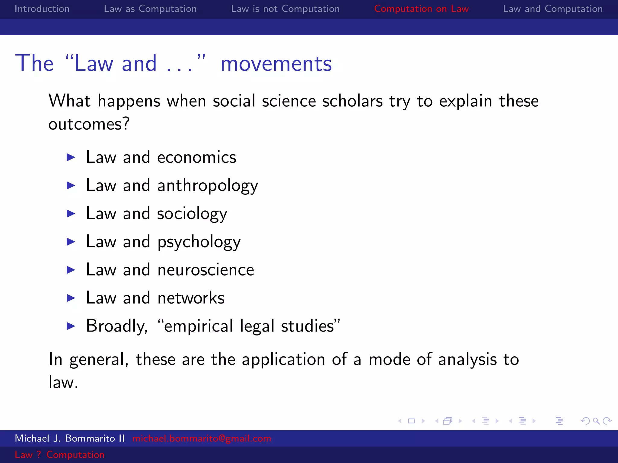 Introduction     Law as Computation       Law is not Computation   Computation on Law   Law and Computation




The “Law and . . . ” movements
       What happens when social science scholars try to explain these
       outcomes?
               Law and economics
               Law and anthropology
               Law and sociology
               Law and psychology
               Law and neuroscience
               Law and networks
               Broadly, “empirical legal studies”
       In general, these are the application of a mode of analysis to
       law.

Michael J. Bommarito II michael.bommarito@gmail.com
Law ? Computation
 