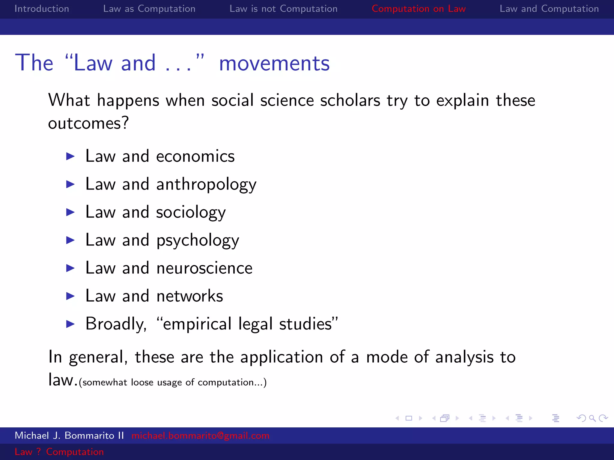 Introduction     Law as Computation       Law is not Computation   Computation on Law   Law and Computation




The “Law and . . . ” movements
       What happens when social science scholars try to explain these
       outcomes?
               Law and economics
               Law and anthropology
               Law and sociology
               Law and psychology
               Law and neuroscience
               Law and networks
               Broadly, “empirical legal studies”
       In general, these are the application of a mode of analysis to
       law.(somewhat loose usage of computation...)

Michael J. Bommarito II michael.bommarito@gmail.com
Law ? Computation
 