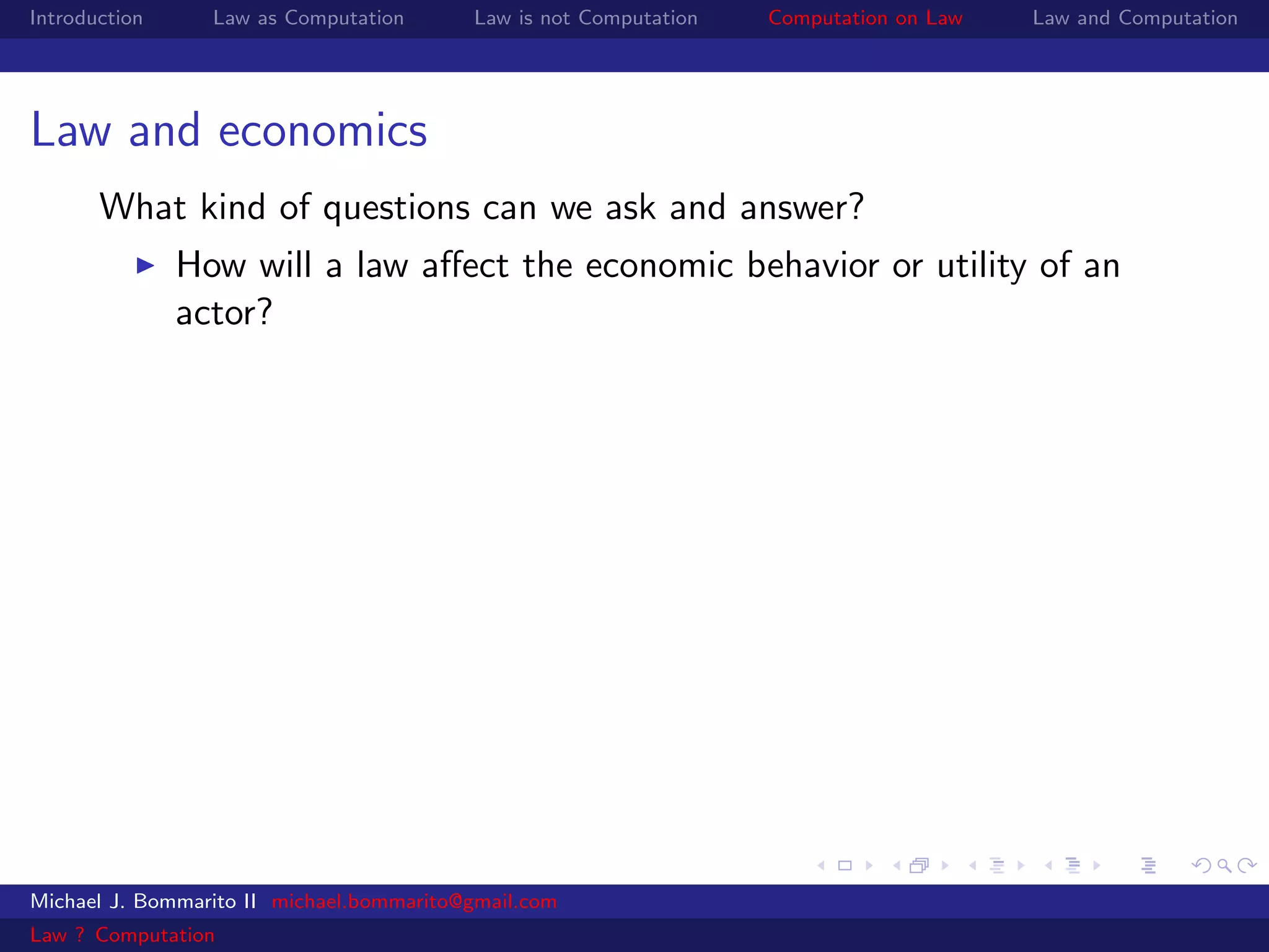Introduction     Law as Computation       Law is not Computation   Computation on Law   Law and Computation




Law and economics
       What kind of questions can we ask and answer?
               How will a law aﬀect the economic behavior or utility of an
               actor?




Michael J. Bommarito II michael.bommarito@gmail.com
Law ? Computation
 