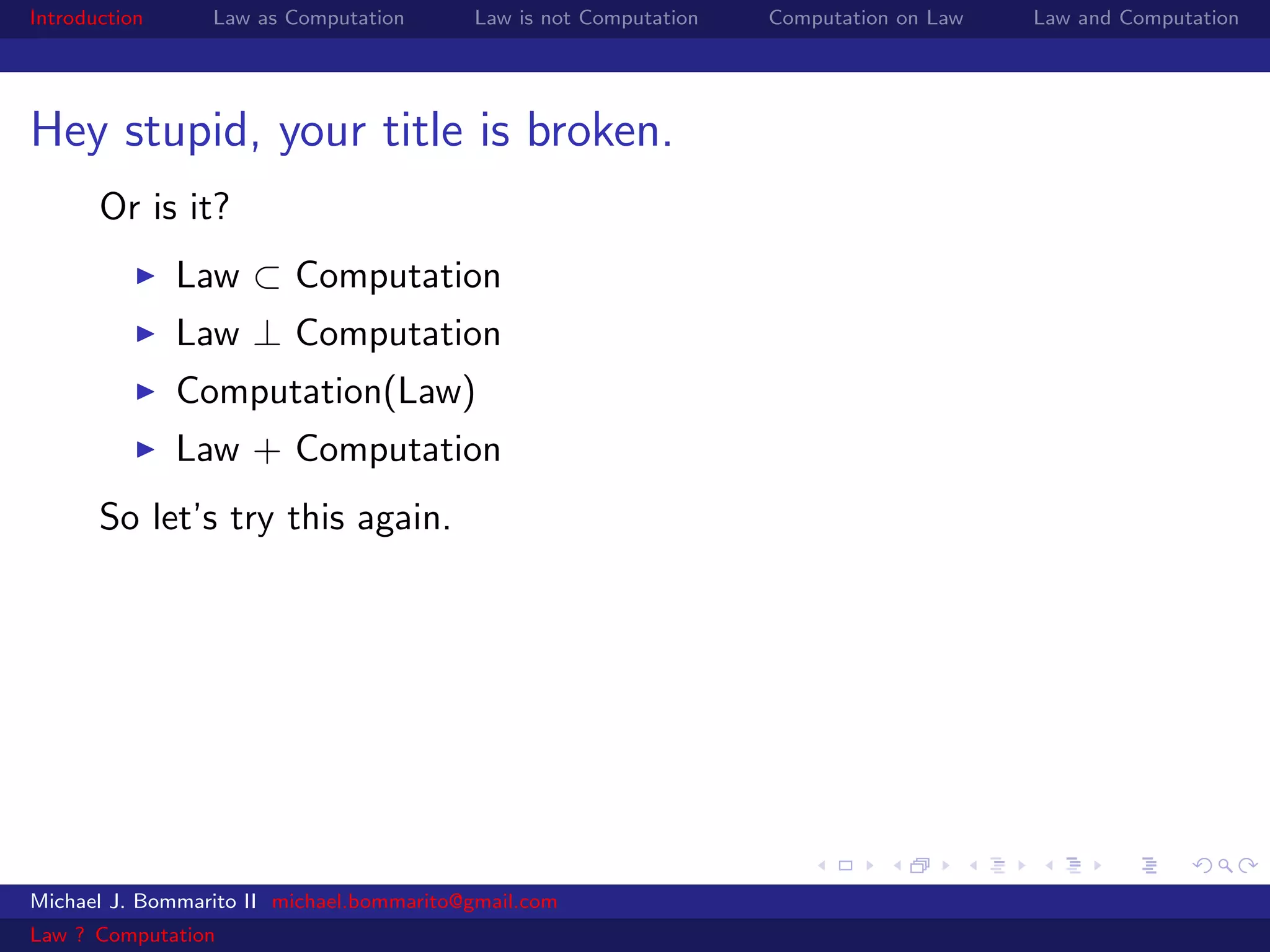 Introduction     Law as Computation       Law is not Computation   Computation on Law   Law and Computation




Hey stupid, your title is broken.
       Or is it?
               Law ⊂ Computation
               Law ⊥ Computation
               Computation(Law)
               Law + Computation
       So let’s try this again.




Michael J. Bommarito II michael.bommarito@gmail.com
Law ? Computation
 