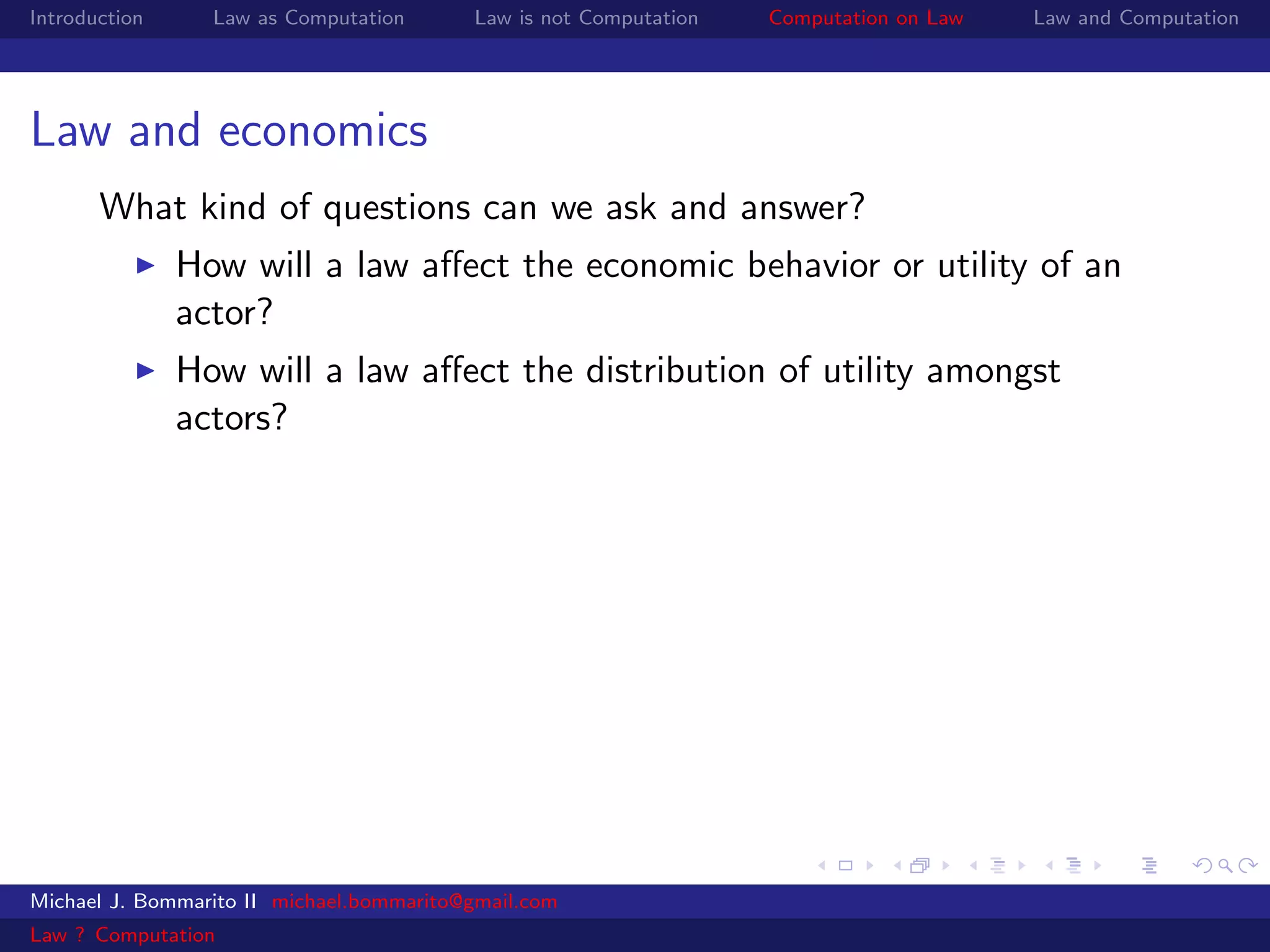 Introduction     Law as Computation       Law is not Computation   Computation on Law   Law and Computation




Law and economics
       What kind of questions can we ask and answer?
               How will a law aﬀect the economic behavior or utility of an
               actor?
               How will a law aﬀect the distribution of utility amongst
               actors?




Michael J. Bommarito II michael.bommarito@gmail.com
Law ? Computation
 