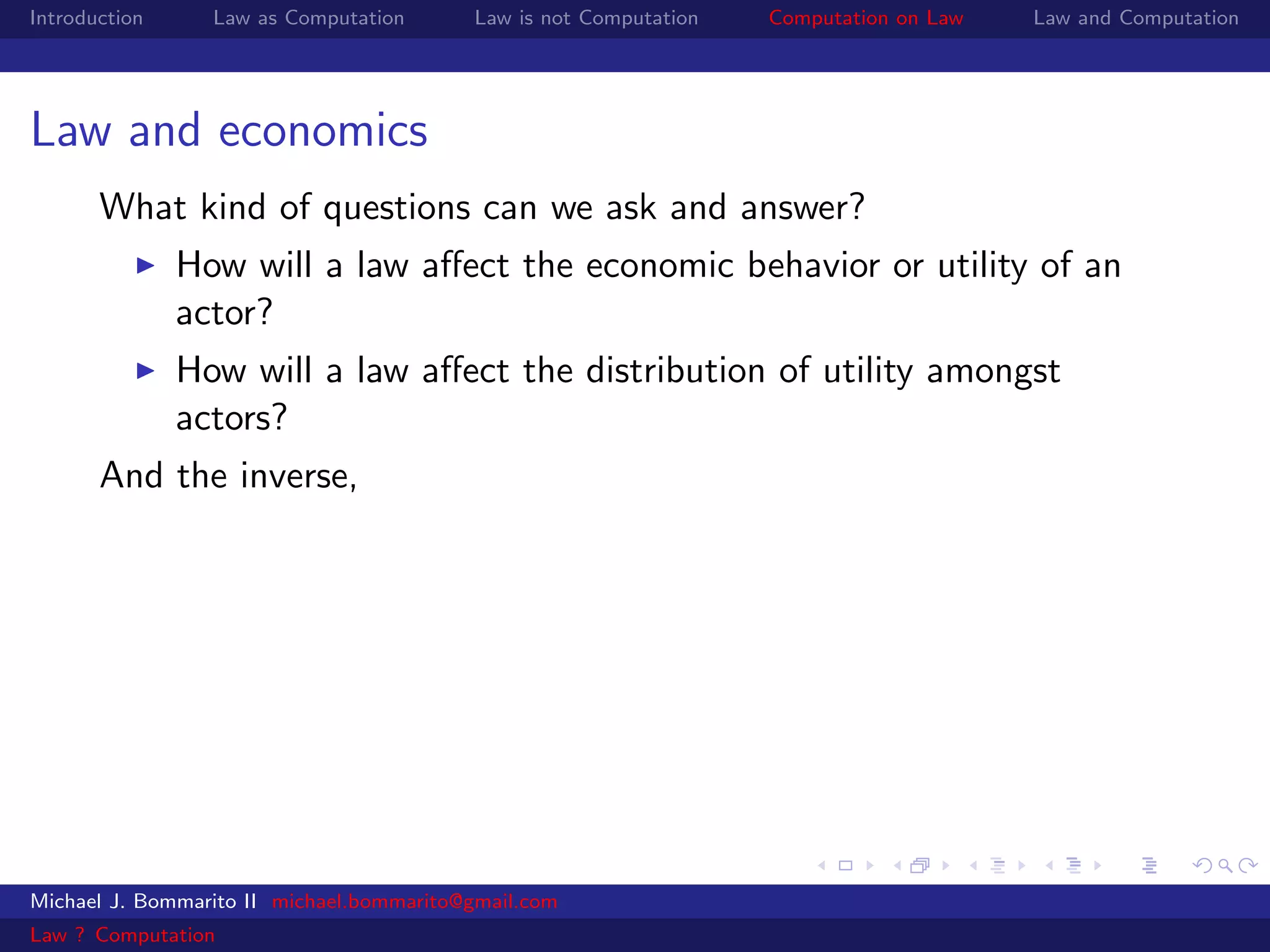 Introduction     Law as Computation       Law is not Computation   Computation on Law   Law and Computation




Law and economics
       What kind of questions can we ask and answer?
               How will a law aﬀect the economic behavior or utility of an
               actor?
               How will a law aﬀect the distribution of utility amongst
               actors?
       And the inverse,




Michael J. Bommarito II michael.bommarito@gmail.com
Law ? Computation
 