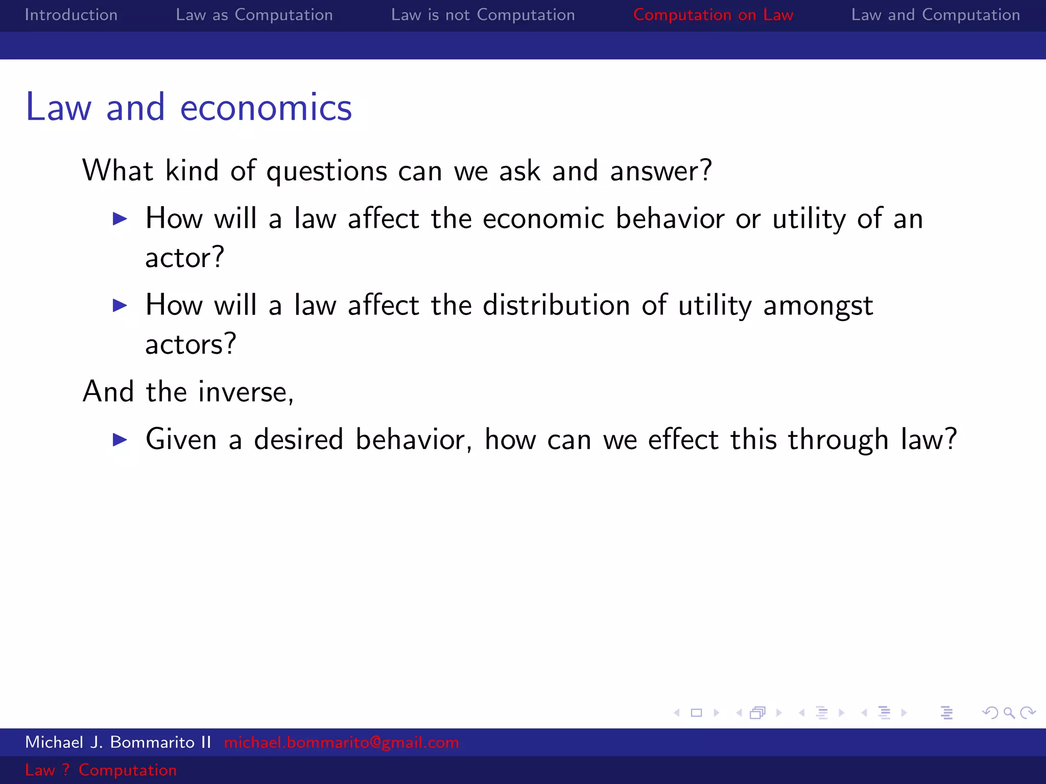 Introduction     Law as Computation       Law is not Computation   Computation on Law   Law and Computation




Law and economics
       What kind of questions can we ask and answer?
               How will a law aﬀect the economic behavior or utility of an
               actor?
               How will a law aﬀect the distribution of utility amongst
               actors?
       And the inverse,
               Given a desired behavior, how can we eﬀect this through law?




Michael J. Bommarito II michael.bommarito@gmail.com
Law ? Computation
 