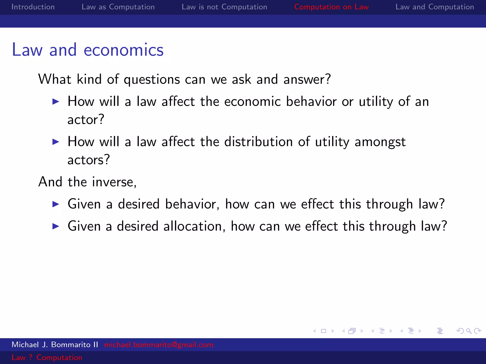 Introduction     Law as Computation       Law is not Computation   Computation on Law   Law and Computation




Law and economics
       What kind of questions can we ask and answer?
               How will a law aﬀect the economic behavior or utility of an
               actor?
               How will a law aﬀect the distribution of utility amongst
               actors?
       And the inverse,
               Given a desired behavior, how can we eﬀect this through law?
               Given a desired allocation, how can we eﬀect this through law?




Michael J. Bommarito II michael.bommarito@gmail.com
Law ? Computation
 