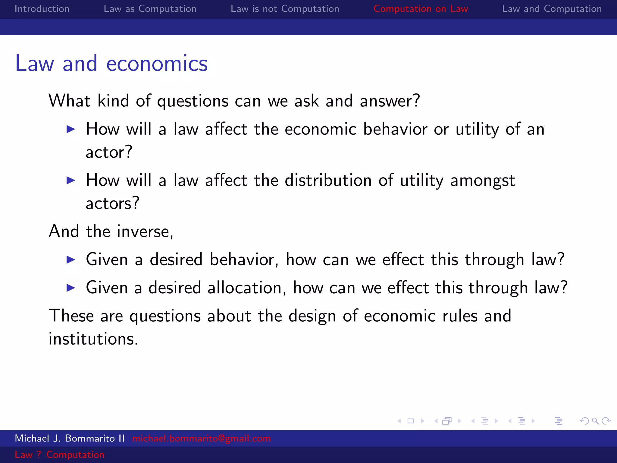Introduction     Law as Computation       Law is not Computation   Computation on Law   Law and Computation




Law and economics
       What kind of questions can we ask and answer?
               How will a law aﬀect the economic behavior or utility of an
               actor?
               How will a law aﬀect the distribution of utility amongst
               actors?
       And the inverse,
               Given a desired behavior, how can we eﬀect this through law?
               Given a desired allocation, how can we eﬀect this through law?
       These are questions about the design of economic rules and
       institutions.




Michael J. Bommarito II michael.bommarito@gmail.com
Law ? Computation
 