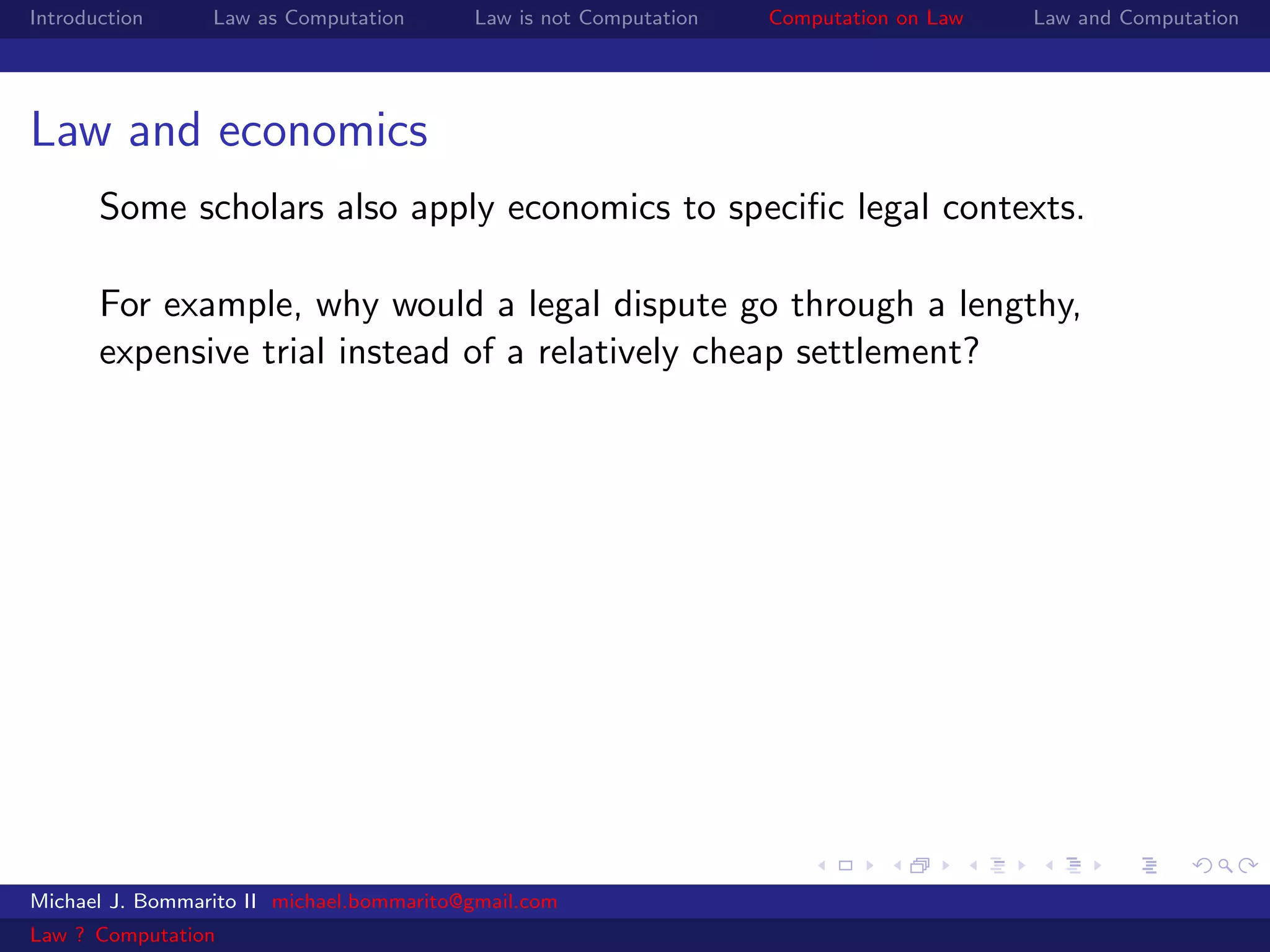 Introduction     Law as Computation       Law is not Computation   Computation on Law   Law and Computation




Law and economics
       Some scholars also apply economics to speciﬁc legal contexts.

       For example, why would a legal dispute go through a lengthy,
       expensive trial instead of a relatively cheap settlement?




Michael J. Bommarito II michael.bommarito@gmail.com
Law ? Computation
 