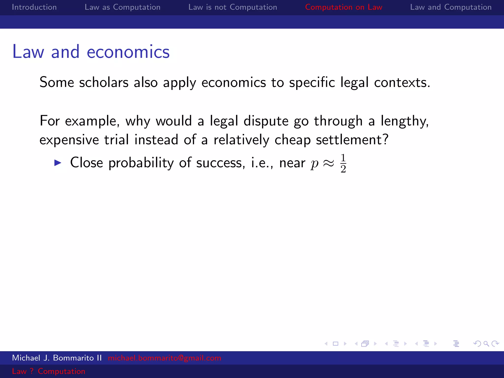 Introduction     Law as Computation       Law is not Computation   Computation on Law   Law and Computation




Law and economics
       Some scholars also apply economics to speciﬁc legal contexts.

       For example, why would a legal dispute go through a lengthy,
       expensive trial instead of a relatively cheap settlement?
                                                                           1
               Close probability of success, i.e., near p ≈                2




Michael J. Bommarito II michael.bommarito@gmail.com
Law ? Computation
 