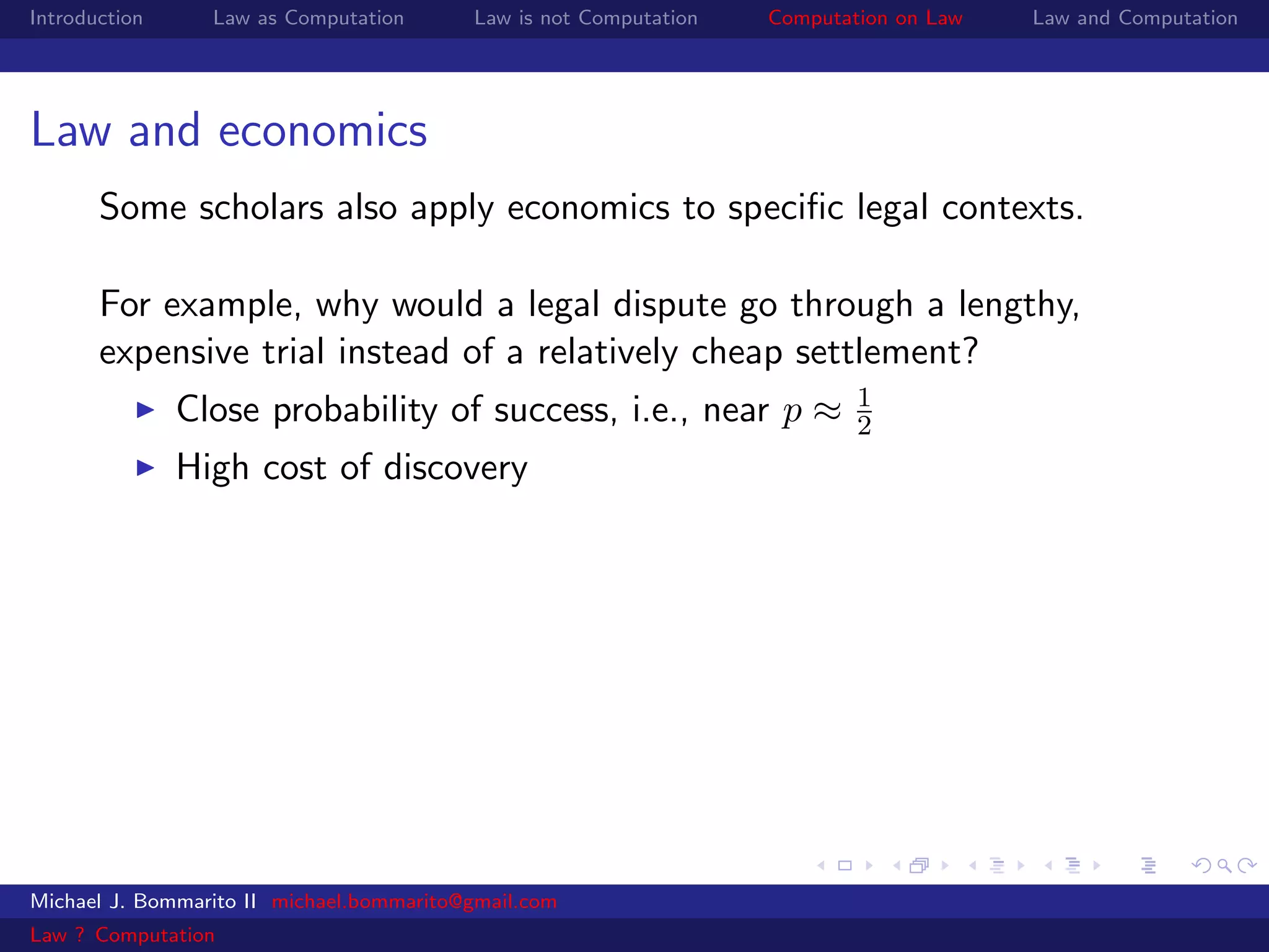 Introduction     Law as Computation       Law is not Computation   Computation on Law   Law and Computation




Law and economics
       Some scholars also apply economics to speciﬁc legal contexts.

       For example, why would a legal dispute go through a lengthy,
       expensive trial instead of a relatively cheap settlement?
                                                                           1
               Close probability of success, i.e., near p ≈                2
               High cost of discovery




Michael J. Bommarito II michael.bommarito@gmail.com
Law ? Computation
 