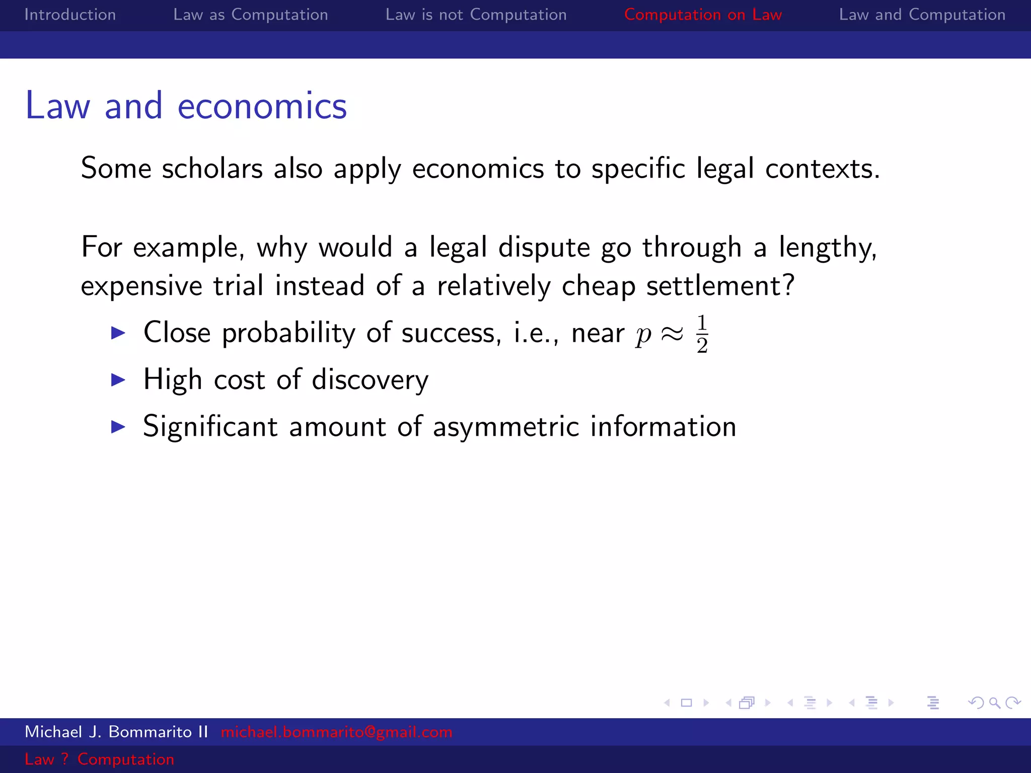 Introduction     Law as Computation       Law is not Computation   Computation on Law   Law and Computation




Law and economics
       Some scholars also apply economics to speciﬁc legal contexts.

       For example, why would a legal dispute go through a lengthy,
       expensive trial instead of a relatively cheap settlement?
                                                                           1
               Close probability of success, i.e., near p ≈                2
               High cost of discovery
               Signiﬁcant amount of asymmetric information




Michael J. Bommarito II michael.bommarito@gmail.com
Law ? Computation
 