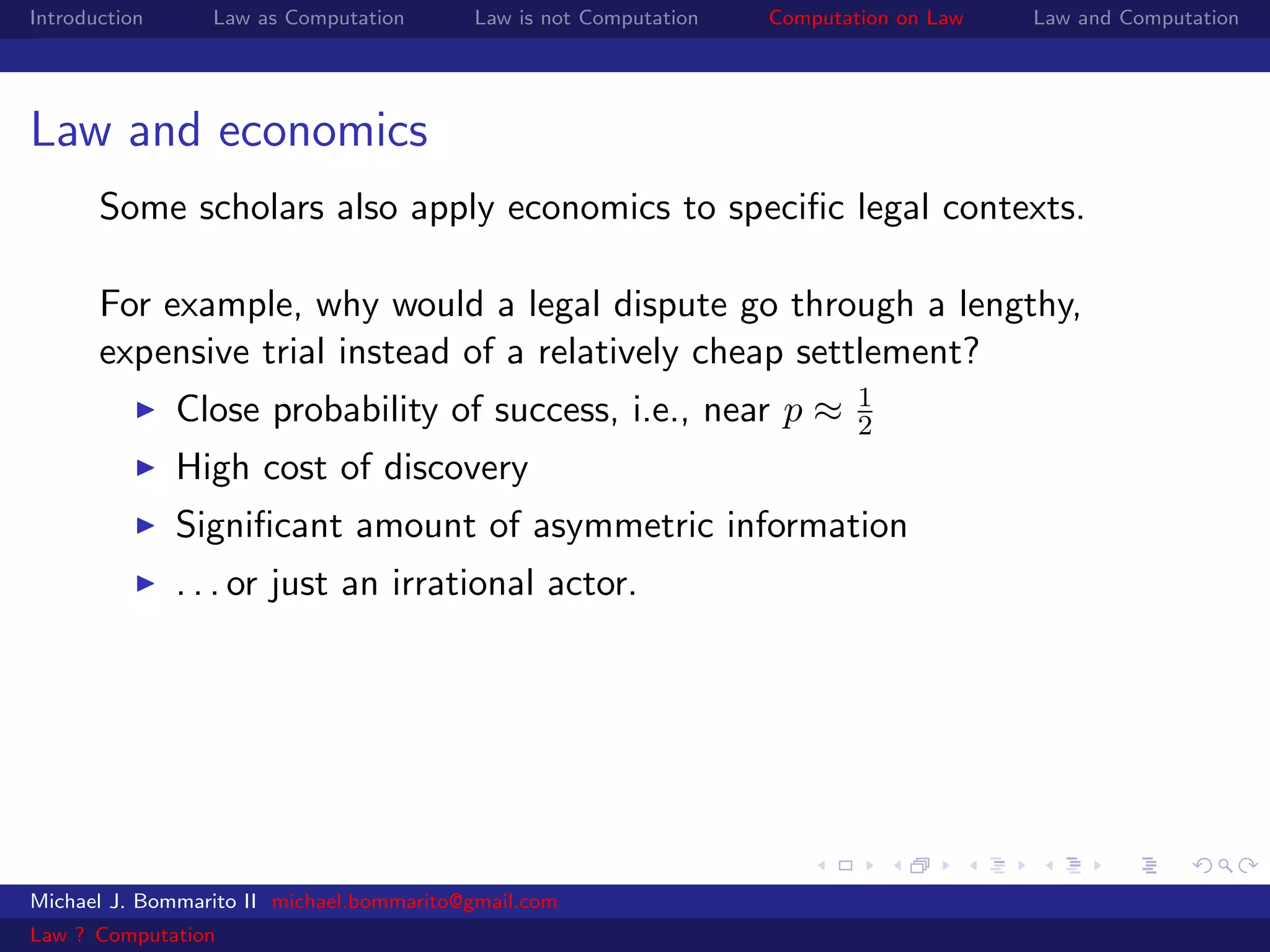 Introduction     Law as Computation       Law is not Computation   Computation on Law   Law and Computation




Law and economics
       Some scholars also apply economics to speciﬁc legal contexts.

       For example, why would a legal dispute go through a lengthy,
       expensive trial instead of a relatively cheap settlement?
                                                                           1
               Close probability of success, i.e., near p ≈                2
               High cost of discovery
               Signiﬁcant amount of asymmetric information
               . . . or just an irrational actor.




Michael J. Bommarito II michael.bommarito@gmail.com
Law ? Computation
 