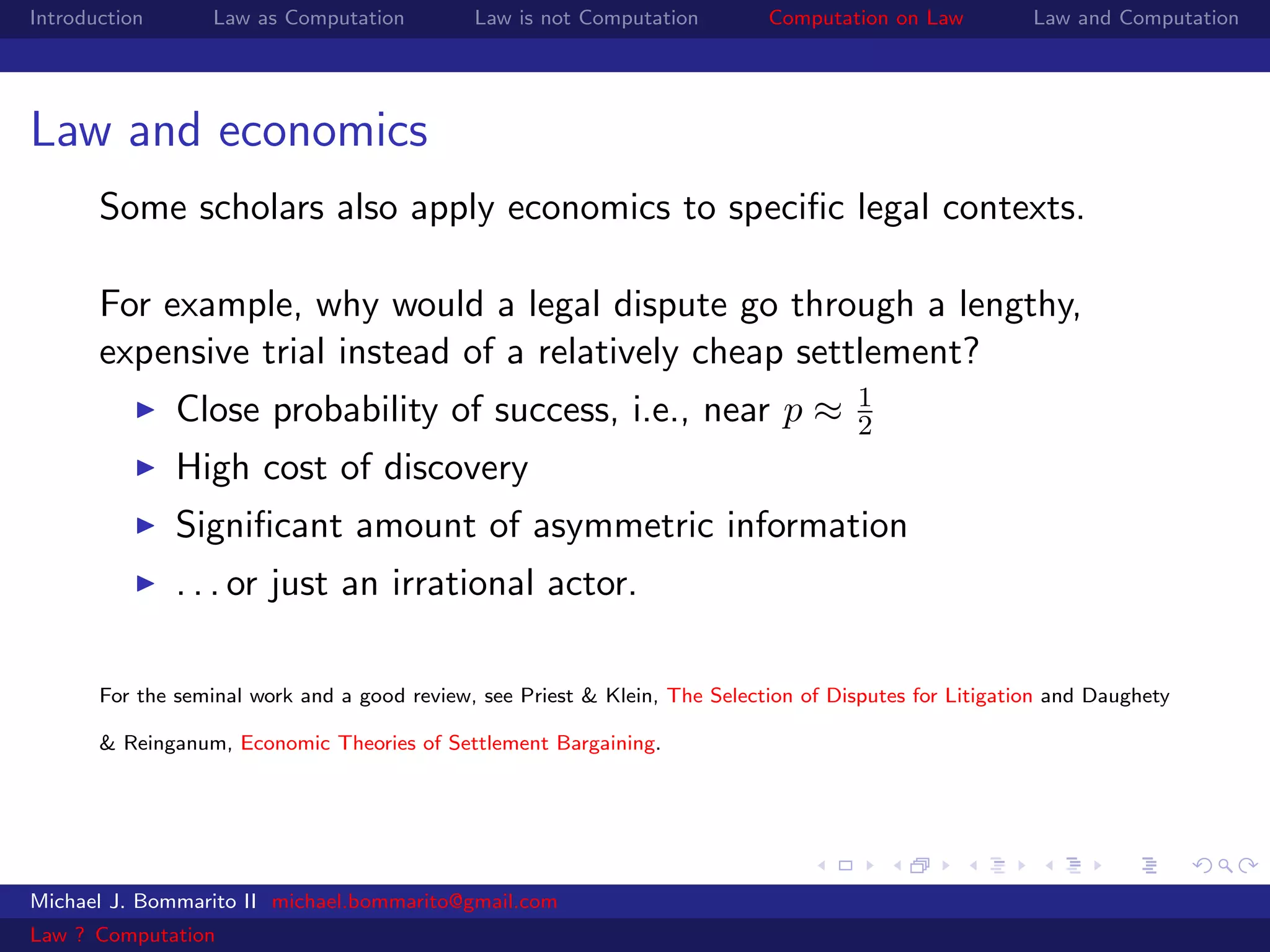 Introduction       Law as Computation         Law is not Computation         Computation on Law          Law and Computation




Law and economics
       Some scholars also apply economics to speciﬁc legal contexts.

       For example, why would a legal dispute go through a lengthy,
       expensive trial instead of a relatively cheap settlement?
                                                                                      1
               Close probability of success, i.e., near p ≈                           2
               High cost of discovery
               Signiﬁcant amount of asymmetric information
               . . . or just an irrational actor.

       For the seminal work and a good review, see Priest & Klein, The Selection of Disputes for Litigation and Daughety

       & Reinganum, Economic Theories of Settlement Bargaining.




Michael J. Bommarito II michael.bommarito@gmail.com
Law ? Computation
 