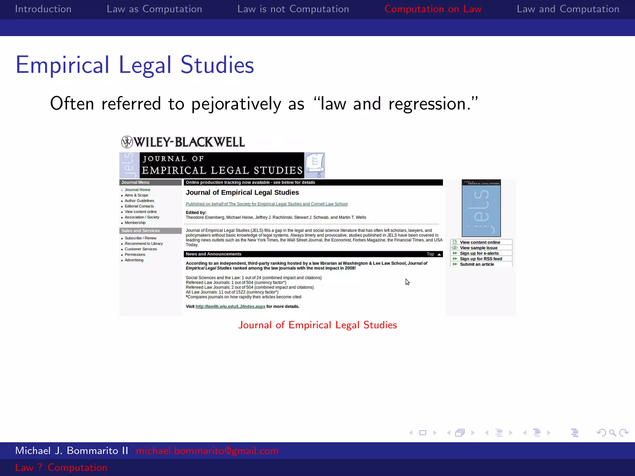 Introduction     Law as Computation       Law is not Computation          Computation on Law   Law and Computation




Empirical Legal Studies
       Often referred to pejoratively as “law and regression.”




                                           Journal of Empirical Legal Studies




Michael J. Bommarito II michael.bommarito@gmail.com
Law ? Computation
 
