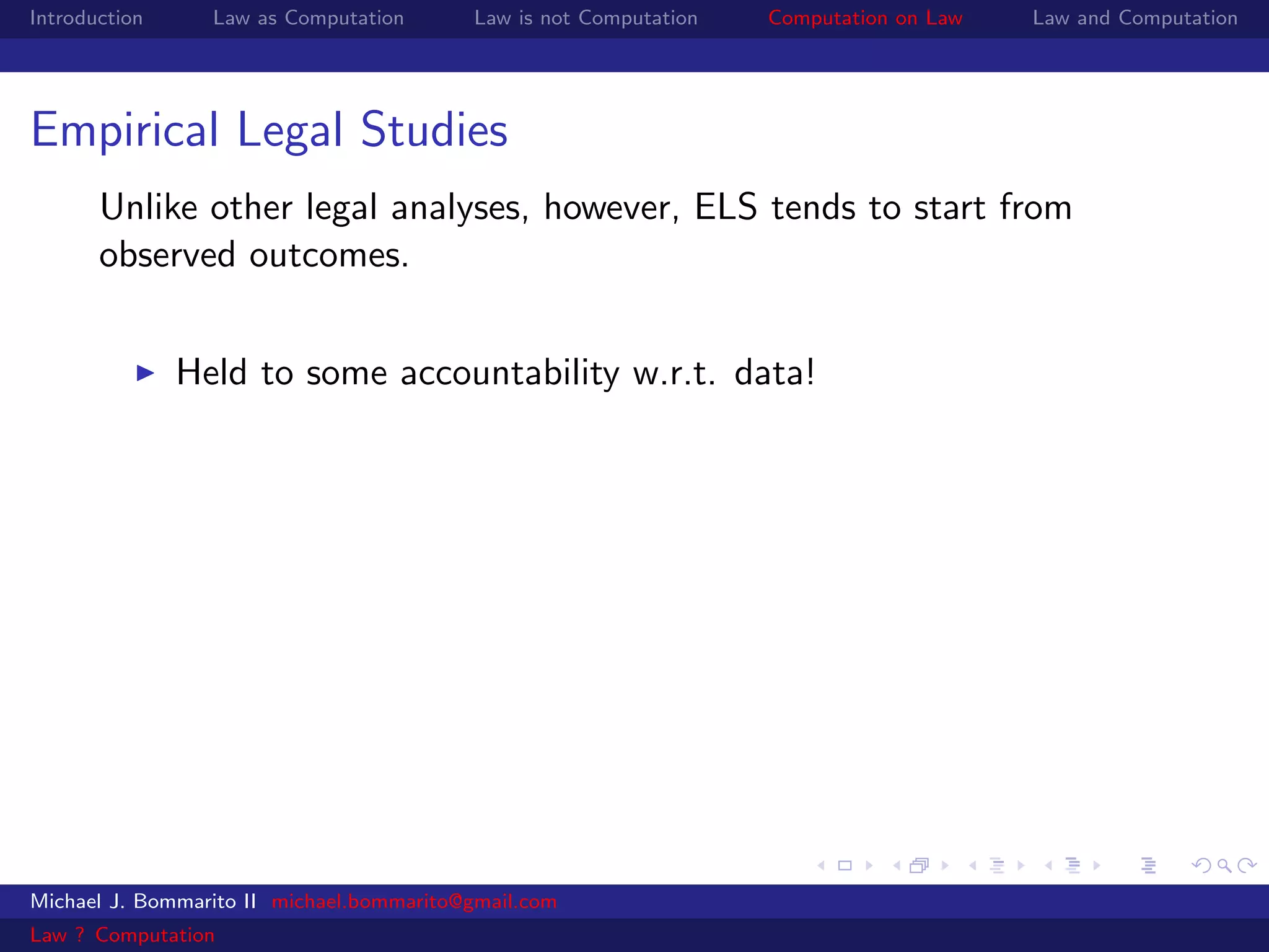 Introduction     Law as Computation       Law is not Computation   Computation on Law   Law and Computation




Empirical Legal Studies
       Unlike other legal analyses, however, ELS tends to start from
       observed outcomes.


               Held to some accountability w.r.t. data!




Michael J. Bommarito II michael.bommarito@gmail.com
Law ? Computation
 