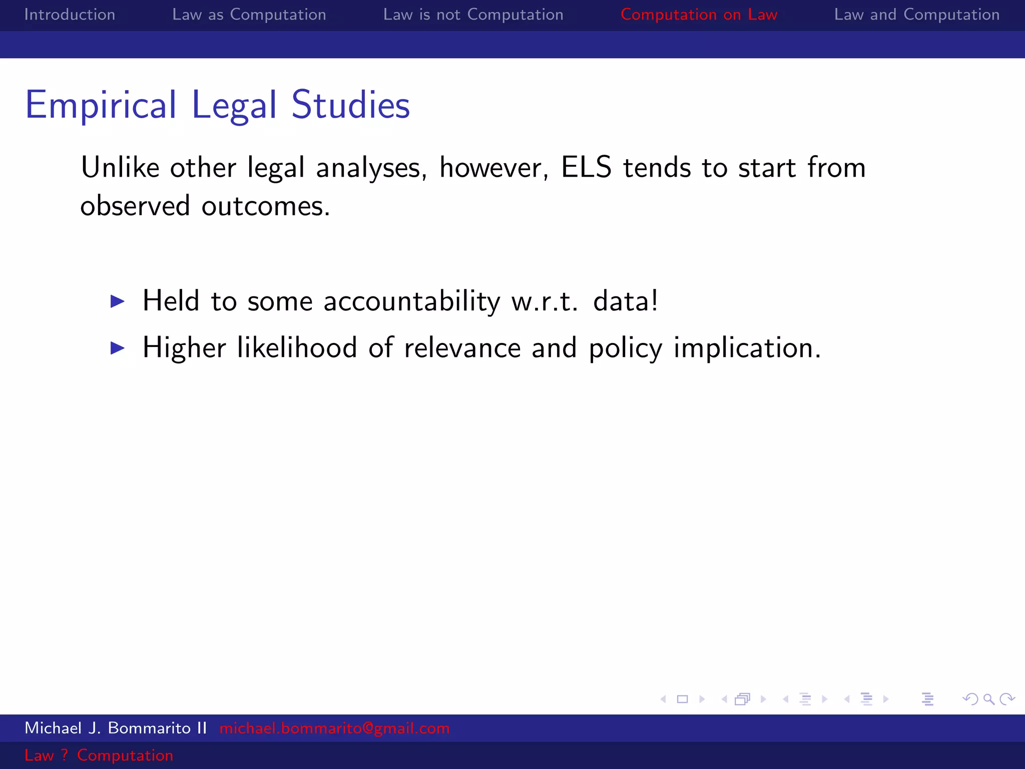 Introduction     Law as Computation       Law is not Computation   Computation on Law   Law and Computation




Empirical Legal Studies
       Unlike other legal analyses, however, ELS tends to start from
       observed outcomes.


               Held to some accountability w.r.t. data!
               Higher likelihood of relevance and policy implication.




Michael J. Bommarito II michael.bommarito@gmail.com
Law ? Computation
 