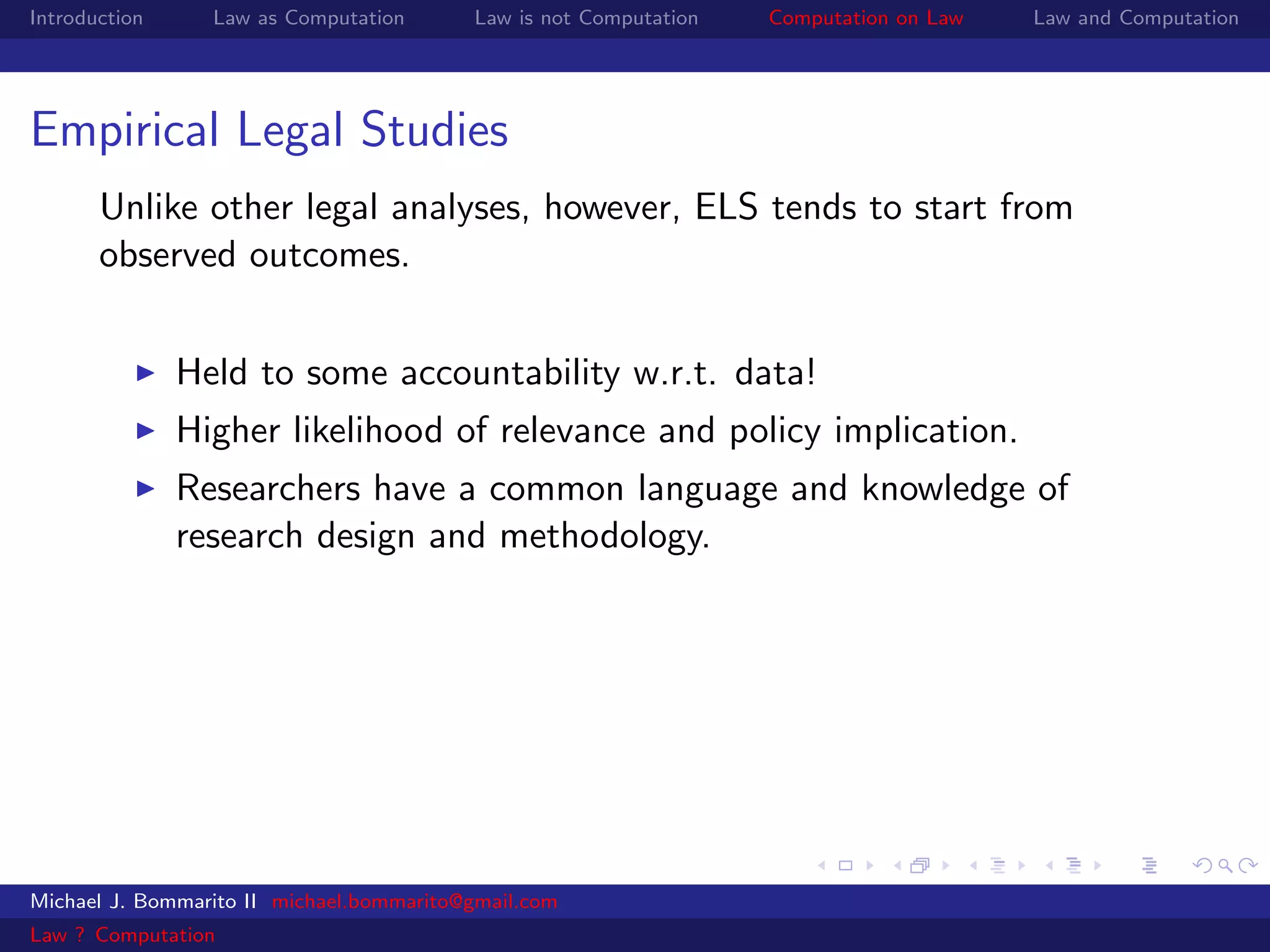 Introduction     Law as Computation       Law is not Computation   Computation on Law   Law and Computation




Empirical Legal Studies
       Unlike other legal analyses, however, ELS tends to start from
       observed outcomes.


               Held to some accountability w.r.t. data!
               Higher likelihood of relevance and policy implication.
               Researchers have a common language and knowledge of
               research design and methodology.




Michael J. Bommarito II michael.bommarito@gmail.com
Law ? Computation
 