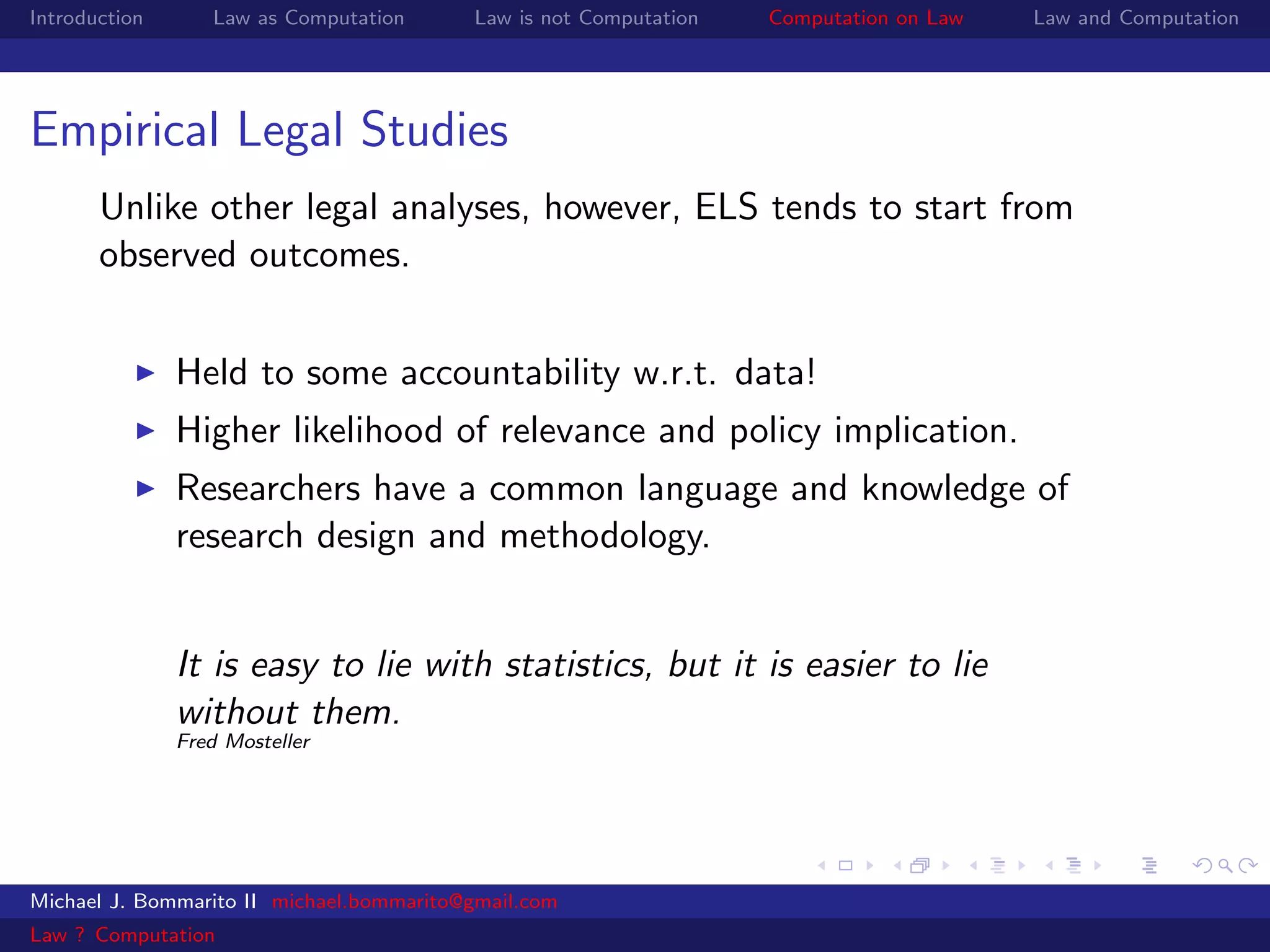 Introduction      Law as Computation      Law is not Computation   Computation on Law   Law and Computation




Empirical Legal Studies
       Unlike other legal analyses, however, ELS tends to start from
       observed outcomes.


               Held to some accountability w.r.t. data!
               Higher likelihood of relevance and policy implication.
               Researchers have a common language and knowledge of
               research design and methodology.


               It is easy to lie with statistics, but it is easier to lie
               without them.
               Fred Mosteller




Michael J. Bommarito II michael.bommarito@gmail.com
Law ? Computation
 