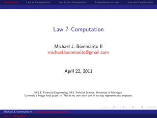Introduction     Law as Computation        Law is not Computation        Computation on Law         Law and Computation




                                       Law ? Computation

                                      Michael J. Bommarito II
                                   michael.bommarito@gmail.com


                                                April 22, 2011



                         M.S.E. Financial Engineering, M.S. Political Science, University of Michigan.
                Currently a hedge fund quant ⇒ This is my own work and in no way represents my employer.




Michael J. Bommarito II michael.bommarito@gmail.com
Law ? Computation
 