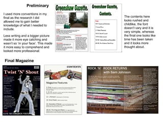 Preliminary Final Magazine I used more conventions in my final as the research I did allowed me to gain better knowledge of what I needed to include. Less writing and a bigger picture made it more eye catching and wasn’t so ‘in your face’. This made it more easy to comprehend and looked more professional. The contents here looks rushed and childlike, the font doesn’t vary and it is very simple, whereas the final one looks like time has been taken and it looks more thought about. 