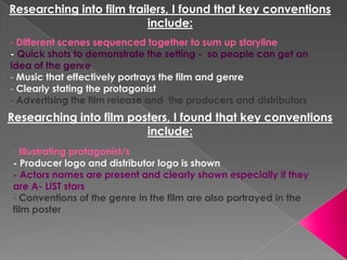 Researching into film trailers, I found that key conventions include: - Different scenes sequenced together to sum up storyline - Quick shots to demonstrate the setting -  so people can get an idea of the genre ,[object Object]