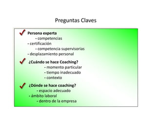 Preguntas ClavesPersona experta  	- competencias - certificación 	- competencia supervisorias- desplazamiento personal¿Cuándo se hace Coaching? 		- momento particular		- tiempo inadecuado		- contexto¿Dónde se hace coaching?  	- espacio adecuado- ámbito laboral 	- dentro de la empresa                          