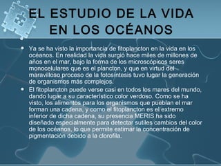 EL ESTUDIO DE LA VIDA EN LOS OCÉANOS Ya se ha visto la importancia de fitoplancton en la vida en los océanos. En realidad la vida surgió hace miles de millones de años en el mar, bajo la forma de los microscópicos seres monocelulares que es el plancton, y que en virtud del maravilloso proceso de la fotosíntesis tuvo lugar la generación de organismos más complejos. El fitoplancton puede verse casi en todos los mares del mundo, dando lugar a su característico color verdoso. Como se ha visto, los alimentos para los organismos que pueblan el mar forman una cadena, y como el fitoplancton es el extremo inferior de dicha cadena, su presencia MERIS ha sido diseñado especialmente para detectar sutiles cambios del color de los océanos, lo que permite estimar la concentración de pigmentación debido a la clorofila. 