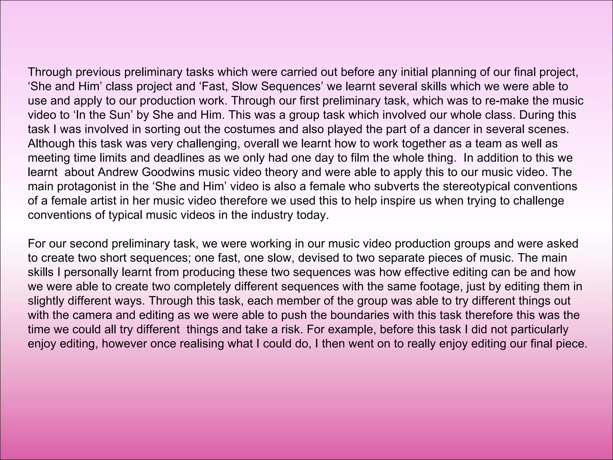 Through previous preliminary tasks which were carried out before any initial planning of our final project, ‘She and Him’ class project and ‘Fast, Slow Sequences’ we learnt several skills which we were able to use and apply to our production work. Through our first preliminary task, which was to re-make the music video to ‘In the Sun’ by She and Him. This was a group task which involved our whole class. During this task I was involved in sorting out the costumes and also played the part of a dancer in several scenes. Although this task was very challenging, overall we learnt how to work together as a team as well as meeting time limits and deadlines as we only had one day to film the whole thing.  In addition to this we learnt  about Andrew Goodwins music video theory and were able to apply this to our music video. The main protagonist in the ‘She and Him’ video is also a female who subverts the stereotypical conventions of a female artist in her music video therefore we used this to help inspire us when trying to challenge conventions of typical music videos in the industry today. For our second preliminary task, we were working in our music video production groups and were asked to create two short sequences; one fast, one slow, devised to two separate pieces of music. The main skills I personally learnt from producing these two sequences was how effective editing can be and how we were able to create two completely different sequences with the same footage, just by editing them in slightly different ways. Through this task, each member of the group was able to try different things out with the camera and editing as we were able to push the boundaries with this task therefore this was the time we could all try different  things and take a risk. For example, before this task I did not particularly enjoy editing, however once realising what I could do, I then went on to really enjoy editing our final piece. 
