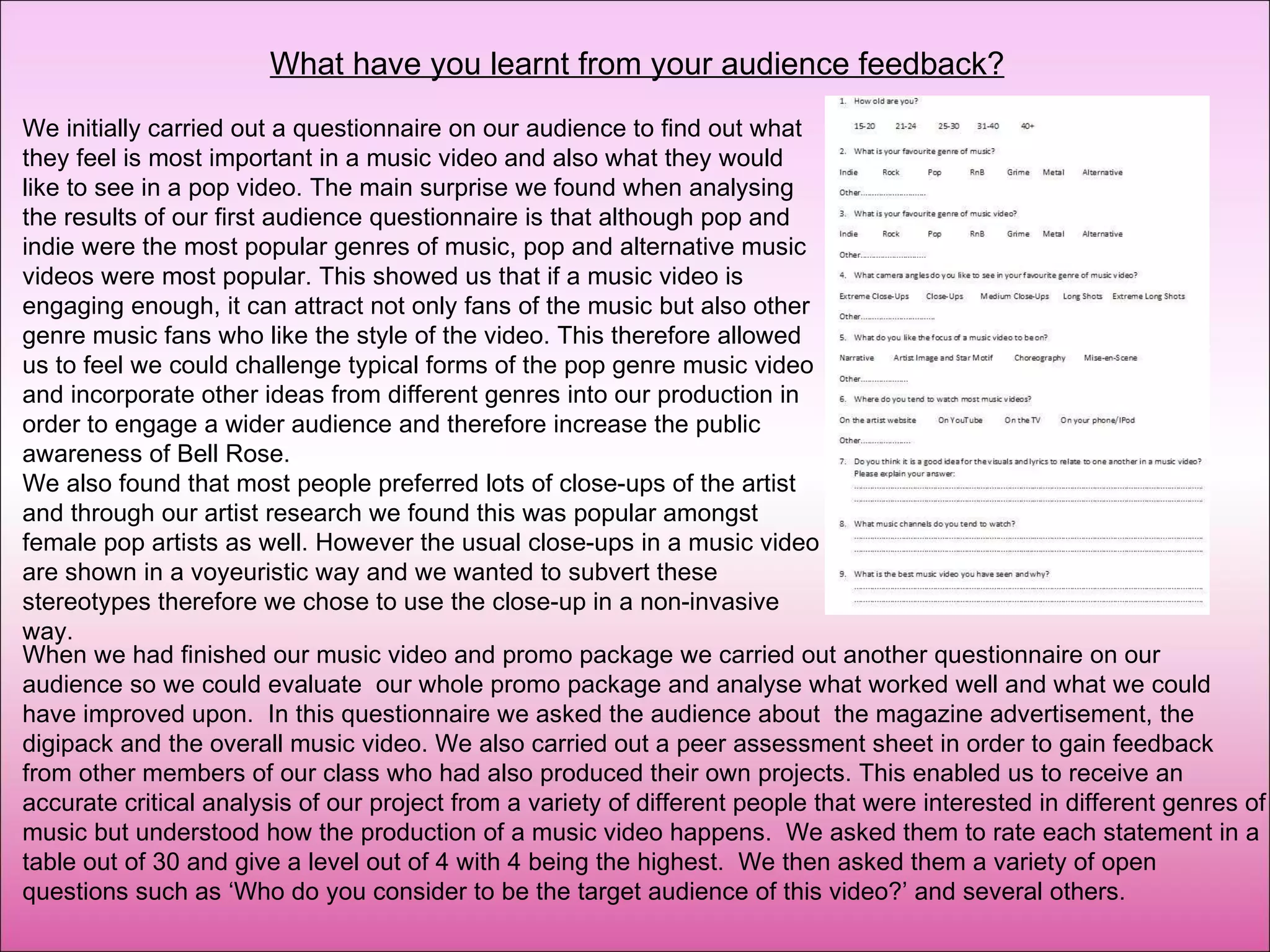 What have you learnt from your audience feedback? We initially carried out a questionnaire on our audience to find out what they feel is most important in a music video and also what they would like to see in a pop video. The main surprise we found when analysing the results of our first audience questionnaire is that although pop and indie were the most popular genres of music, pop and alternative music videos were most popular. This showed us that if a music video is engaging enough, it can attract not only fans of the music but also other genre music fans who like the style of the video. This therefore allowed us to feel we could challenge typical forms of the pop genre music video and incorporate other ideas from different genres into our production in order to engage a wider audience and therefore increase the public awareness of Bell Rose. We also found that most people preferred lots of close-ups of the artist and through our artist research we found this was popular amongst female pop artists as well. However the usual close-ups in a music video are shown in a voyeuristic way and we wanted to subvert these stereotypes therefore we chose to use the close-up in a non-invasive way.  When we had finished our music video and promo package we carried out another questionnaire on our audience so we could evaluate  our whole promo package and analyse what worked well and what we could have improved upon.  In this questionnaire we asked the audience about  the magazine advertisement, the digipack and the overall music video. We also carried out a peer assessment sheet in order to gain feedback from other members of our class who had also produced their own projects. This enabled us to receive an accurate critical analysis of our project from a variety of different people that were interested in different genres of music but understood how the production of a music video happens.  We asked them to rate each statement in a table out of 30 and give a level out of 4 with 4 being the highest.  We then asked them a variety of open questions such as ‘Who do you consider to be the target audience of this video?’ and several others.  