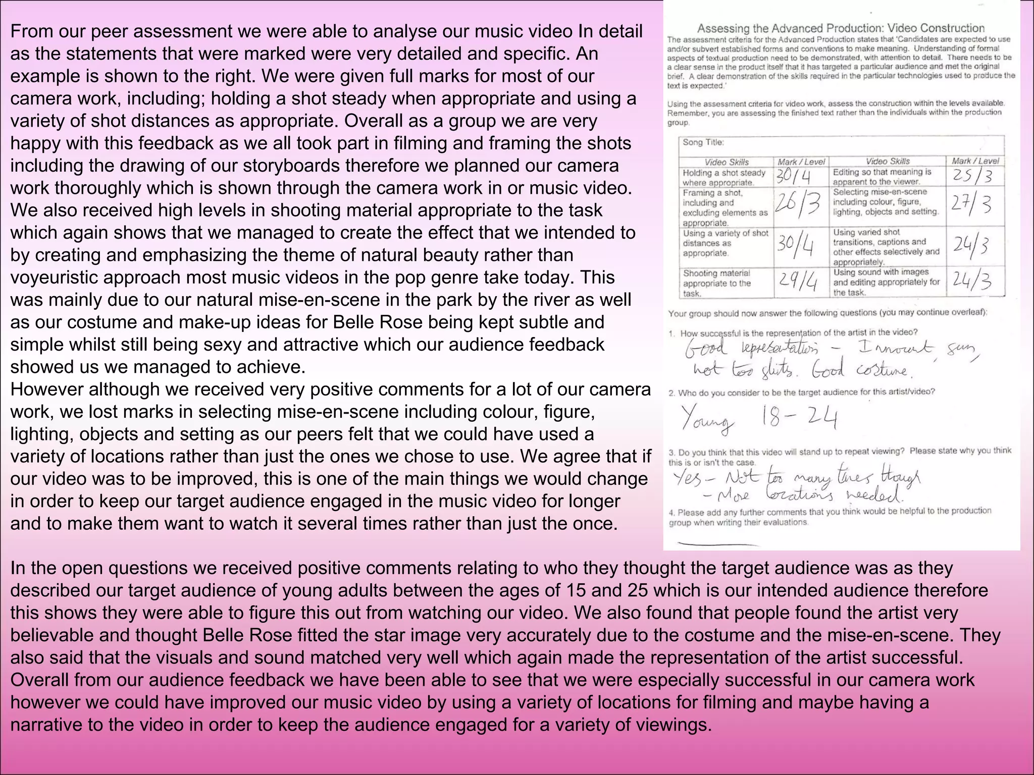 From our peer assessment we were able to analyse our music video In detail as the statements that were marked were very detailed and specific. An example is shown to the right. We were given full marks for most of our camera work, including; holding a shot steady when appropriate and using a variety of shot distances as appropriate. Overall as a group we are very happy with this feedback as we all took part in filming and framing the shots including the drawing of our storyboards therefore we planned our camera work thoroughly which is shown through the camera work in or music video. We also received high levels in shooting material appropriate to the task which again shows that we managed to create the effect that we intended to by creating and emphasizing the theme of natural beauty rather than voyeuristic approach most music videos in the pop genre take today. This was mainly due to our natural mise-en-scene in the park by the river as well as our costume and make-up ideas for Belle Rose being kept subtle and simple whilst still being sexy and attractive which our audience feedback showed us we managed to achieve.  However although we received very positive comments for a lot of our camera work, we lost marks in selecting mise-en-scene including colour, figure, lighting, objects and setting as our peers felt that we could have used a variety of locations rather than just the ones we chose to use. We agree that if our video was to be improved, this is one of the main things we would change in order to keep our target audience engaged in the music video for longer and to make them want to watch it several times rather than just the once.  In the open questions we received positive comments relating to who they thought the target audience was as they described our target audience of young adults between the ages of 15 and 25 which is our intended audience therefore this shows they were able to figure this out from watching our video. We also found that people found the artist very believable and thought Belle Rose fitted the star image very accurately due to the costume and the mise-en-scene. They also said that the visuals and sound matched very well which again made the representation of the artist successful. Overall from our audience feedback we have been able to see that we were especially successful in our camera work however we could have improved our music video by using a variety of locations for filming and maybe having a narrative to the video in order to keep the audience engaged for a variety of viewings. 