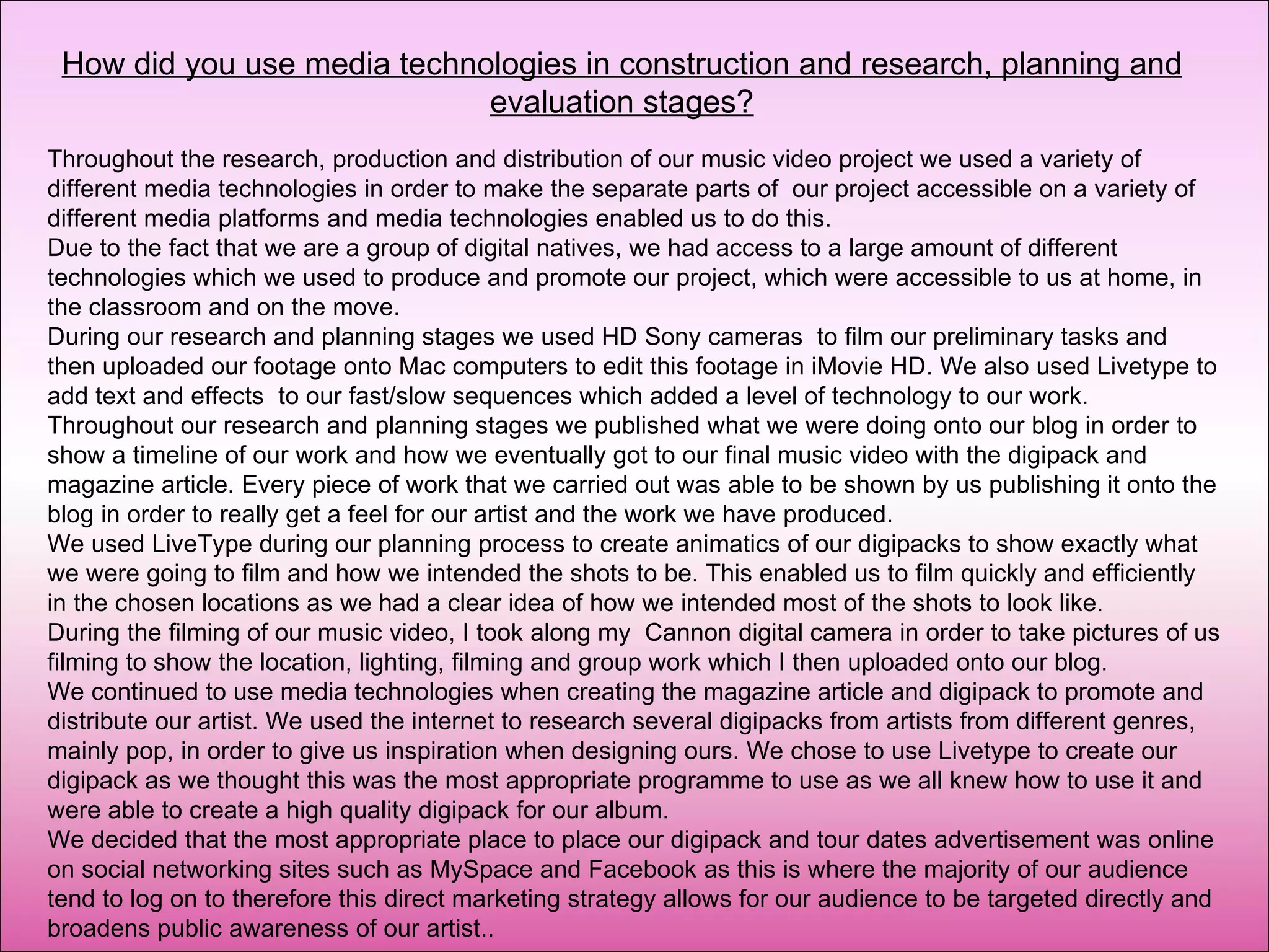 How did you use media technologies in construction and research, planning and evaluation stages? Throughout the research, production and distribution of our music video project we used a variety of different media technologies in order to make the separate parts of  our project accessible on a variety of different media platforms and media technologies enabled us to do this.  Due to the fact that we are a group of digital natives, we had access to a large amount of different technologies which we used to produce and promote our project, which were accessible to us at home, in the classroom and on the move.  During our research and planning stages we used HD Sony cameras  to film our preliminary tasks and then uploaded our footage onto Mac computers to edit this footage in iMovie HD. We also used Livetype to add text and effects  to our fast/slow sequences which added a level of technology to our work.  Throughout our research and planning stages we published what we were doing onto our blog in order to show a timeline of our work and how we eventually got to our final music video with the digipack and magazine article. Every piece of work that we carried out was able to be shown by us publishing it onto the blog in order to really get a feel for our artist and the work we have produced.  We used LiveType during our planning process to create animatics of our digipacks to show exactly what we were going to film and how we intended the shots to be. This enabled us to film quickly and efficiently in the chosen locations as we had a clear idea of how we intended most of the shots to look like. During the filming of our music video, I took along my  Cannon digital camera in order to take pictures of us filming to show the location, lighting, filming and group work which I then uploaded onto our blog. We continued to use media technologies when creating the magazine article and digipack to promote and distribute our artist. We used the internet to research several digipacks from artists from different genres, mainly pop, in order to give us inspiration when designing ours. We chose to use Livetype to create our digipack as we thought this was the most appropriate programme to use as we all knew how to use it and were able to create a high quality digipack for our album.  We decided that the most appropriate place to place our digipack and tour dates advertisement was online on social networking sites such as MySpace and Facebook as this is where the majority of our audience tend to log on to therefore this direct marketing strategy allows for our audience to be targeted directly and broadens public awareness of our artist.. 