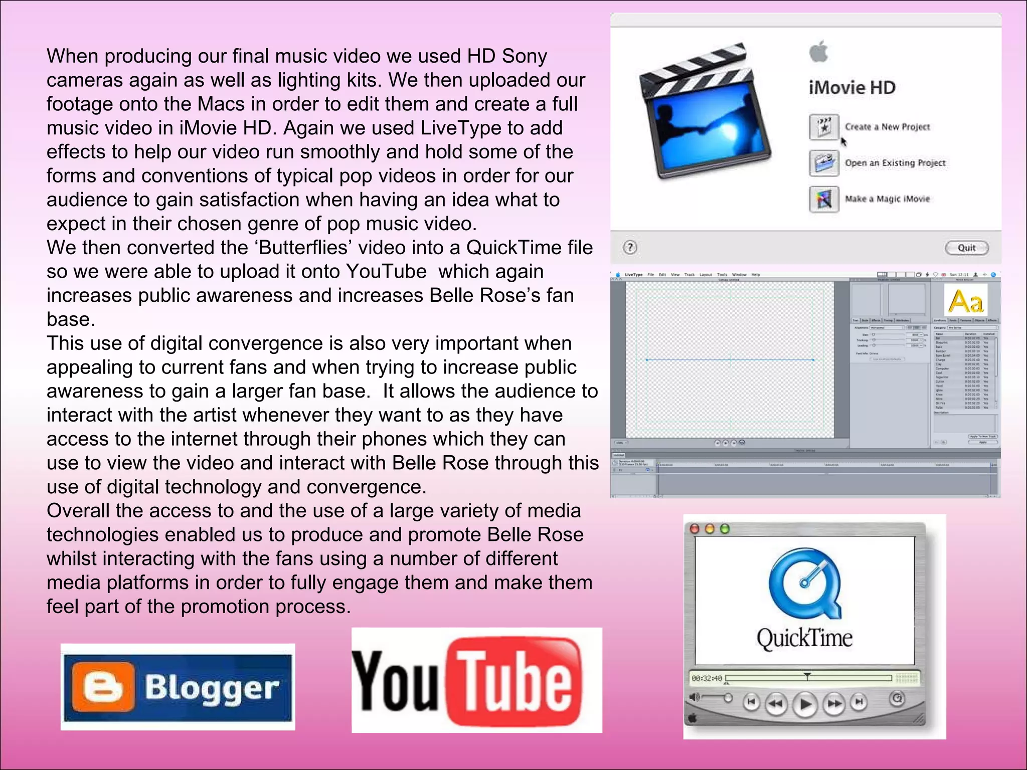 When producing our final music video we used HD Sony cameras again as well as lighting kits. We then uploaded our footage onto the Macs in order to edit them and create a full music video in iMovie HD. Again we used LiveType to add effects to help our video run smoothly and hold some of the forms and conventions of typical pop videos in order for our audience to gain satisfaction when having an idea what to expect in their chosen genre of pop music video.  We then converted the ‘Butterflies’ video into a QuickTime file so we were able to upload it onto YouTube  which again increases public awareness and increases Belle Rose’s fan base. This use of digital convergence is also very important when appealing to current fans and when trying to increase public awareness to gain a larger fan base.  It allows the audience to interact with the artist whenever they want to as they have access to the internet through their phones which they can use to view the video and interact with Belle Rose through this use of digital technology and convergence. Overall the access to and the use of a large variety of media technologies enabled us to produce and promote Belle Rose whilst interacting with the fans using a number of different media platforms in order to fully engage them and make them feel part of the promotion process. 