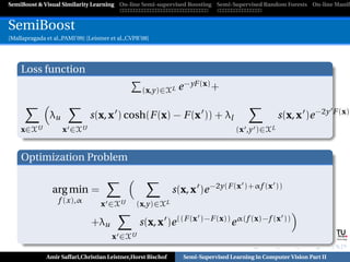 SemiBoost & Visual Similarity Learning On-line Semi-supervised Boosting Semi-Supervised Random Forests On-line Manifo



SemiBoost
[Mallapragada et al.,PAMI’09] [Leistner et al.,CVPR’08]




     Loss function
                                                    (x,y)∈XL   e −yF (x) +

                                                                                                                             F (x)
                λu             s(x, x ) cosh(F (x) − F (x )) + λl                                s(x, x )e −2y
     x∈XU            x ∈XU                                                        (x ,y )∈XL


     Optimization Problem


                 arg min =                                    s(x, x )e −2y(F (x )+αf (x ))
                   f (x),α          x ∈XU         (x,y)∈XL

                                +λu                s(x, x )e ((F (x )−F (x)) e α(f (x)−f (x ))
                                        x ∈XU                                                                   Graz University of Technology




              Amir Saffari,Christian Leistner,Horst Bischof     Semi-Supervised Learning in Computer Vision Part II
 