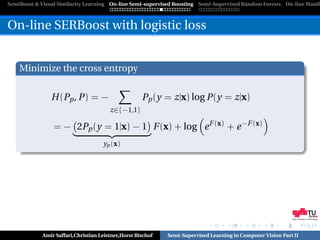 SemiBoost & Visual Similarity Learning On-line Semi-supervised Boosting Semi-Supervised Random Forests On-line Manifo



On-line SERBoost with logistic loss


    Minimize the cross entropy

                H (Pp , P) = −                      Pp (y = z|x) log P(y = z|x)
                                       z∈{−1,1}

                 = − 2Pp (y = 1|x) − 1 F (x) + log e F (x) + e −F (x)
                                    yp (x)




                                                                                                            Graz University of Technology




            Amir Saffari,Christian Leistner,Horst Bischof   Semi-Supervised Learning in Computer Vision Part II
 