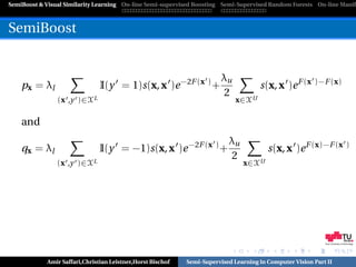 SemiBoost & Visual Similarity Learning On-line Semi-supervised Boosting Semi-Supervised Random Forests On-line Manifo



SemiBoost


                                                                        λu
    px = λl                    I(y = 1)s(x, x )e −2F (x ) +                          s(x, x )e F (x )−F (x)
                                                                        2
                (x ,y )∈XL                                                   x∈XU

    and
                                                                          λu
    qx = λl                    I(y = −1)s(x, x )e −2F (x ) +                            s(x, x )e F (x)−F (x )
                                                                          2
                (x ,y )∈XL                                                     x∈XU




                                                                                                            Graz University of Technology




            Amir Saffari,Christian Leistner,Horst Bischof   Semi-Supervised Learning in Computer Vision Part II
 