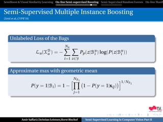 SemiBoost & Visual Similarity Learning On-line Semi-supervised Boosting Semi-Supervised Random Forests On-line Manifo



Semi-Supervised Multiple Instance Boosting
[Zeisl et al.,CVPR’10]




     Unlabeled Loss of the Bags
                                                 Nu
                           Lu (XB ) = −
                                u                              Pp (z|Bu ) log(P(z|Bu ))
                                                                      i            i
                                                 i=1 z∈Y


     Approximate max with geometric mean
                                                        NBi
                                                                                            1/NBi
                         P(y = 1|Bi ) = 1 −                     1 − P(y = 1|xij )
                                                        j=1




                                                                                                                 Graz University of Technology




               Amir Saffari,Christian Leistner,Horst Bischof     Semi-Supervised Learning in Computer Vision Part II
 