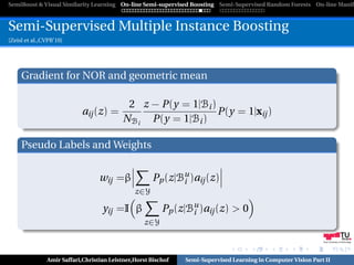 SemiBoost & Visual Similarity Learning On-line Semi-supervised Boosting Semi-Supervised Random Forests On-line Manifo



Semi-Supervised Multiple Instance Boosting
[Zeisl et al.,CVPR’10]




     Gradient for NOR and geometric mean

                                            2 z − P(y = 1|Bi )
                           aij (z) =                           P(y = 1|xij )
                                           NBi P(y = 1|Bi )

     Pseudo Labels and Weights


                                  wij =β             Pp (z|Bu )aij (z)
                                                            i
                                               z∈Y

                                   yij =I β              Pp (z|Bu )aij (z) > 0
                                                                i
                                                  z∈Y

                                                                                                               Graz University of Technology




               Amir Saffari,Christian Leistner,Horst Bischof   Semi-Supervised Learning in Computer Vision Part II
 
