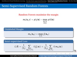 SemiBoost & Visual Similarity Learning On-line Semi-supervised Boosting Semi-Supervised Random Forests On-line Manifo



Semi-Supervised Random Forests

                          Random Forests maximize the margin

                                 ml (x, y) = p(y|x) − max p(k|x)
                                                                  k∈Y
                                                                  k y


    Unlabeled Margin

                                          mu (xu ) = max fi (xu )
                                                            i∈Y


    Semi-supervised Loss
                                 1                                  λ
                   L(f) =                            (fy (x)) +                    (mu (x))
                                |Xl |                              |Xu |
                                        (x,y)∈Xl                           x∈Xu
                                                                                                             Graz University of Technology




            Amir Saffari,Christian Leistner,Horst Bischof    Semi-Supervised Learning in Computer Vision Part II
 