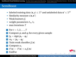 SemiBoost & Visual Similarity Learning On-line Semi-supervised Boosting Semi-Supervised Random Forests On-line Manifo



SemiBoost

           labeled training data (x, y) ∈ XL and unlabeled data x ∈ XU
           Similarity measure s(x, x )
           Weak learners fi
           weight parameters λu , λl
           max iterations T

       1   For t = 1, 2, . . . , T
       2   Compute pi and qi for every given sample
       3   ˆ
           yx = sign(px − qx )
       4   wx = |px − qx |
       5   Train weak classiﬁer ft (x)
       6   Compute αt
       7   F (x) ← F (x) + αt ft (x)
       8   EndFor                                                                                           Graz University of Technology




            Amir Saffari,Christian Leistner,Horst Bischof   Semi-Supervised Learning in Computer Vision Part II
 