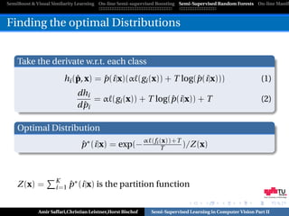 SemiBoost & Visual Similarity Learning On-line Semi-supervised Boosting Semi-Supervised Random Forests On-line Manifo



Finding the optimal Distributions


    Take the derivate w.r.t. each class
                           ˆ       ˆ                         ˆ
                       hi (p, x) = p(i|x)(α (gi (x)) + T log(p(i|x)))                                      (1)
                             dhi
                                                       ˆ
                                  = α (gi (x)) + T log(p(i|x)) + T                                         (2)
                               ˆ
                             d pi

    Optimal Distribution
                               p ∗ (i|x) = exp(− α
                               ˆ                            (fi (x))+T
                                                                T      )/Z (x)



                    K
    Z (x) =             ˆ∗
                    i=1 p (i|x)       is the partition function
                                                                                                            Graz University of Technology




            Amir Saffari,Christian Leistner,Horst Bischof   Semi-Supervised Learning in Computer Vision Part II
 