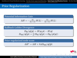 SemiBoost & Visual Similarity Learning On-line Semi-supervised Boosting Semi-Supervised Random Forests On-line Manifo



Prior Regularization


    Potential Information Gain
                                        |Il |                         |Ir |
                              ∆H = − |I |+|Ir | H (Il ) −         |Il |+|Ir | H (Ir )
                                              l



    Kullback-Leibler Divergence
                                DKL (q p) = H (q, p) − H (q)
                                        1
                          DSKL (q p) = 2 (DKL (q p) + DKL (p q))

    Prior-regularized node score
                                    ∆H ∗ = ∆H + λ∆DSKL (q p)
                                                          ˆ


                                                                                                            Graz University of Technology




            Amir Saffari,Christian Leistner,Horst Bischof   Semi-Supervised Learning in Computer Vision Part II
 