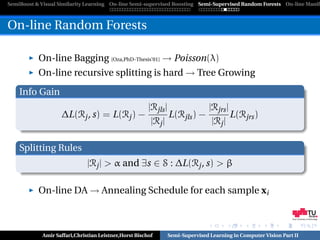 SemiBoost & Visual Similarity Learning On-line Semi-supervised Boosting Semi-Supervised Random Forests On-line Manifo



On-line Random Forests

           On-line Bagging [Oza,PhD-Thesis’01] → Poisson(λ)
           On-line recursive splitting is hard → Tree Growing
    Info Gain
                                                       |Rjls |            |Rjrs |
                    ∆L(Rj , s) = L(Rj ) −                      L(Rjls ) −         L(Rjrs )
                                                        |Rj |              |Rj |

    Splitting Rules
                              |Rj | > α and ∃s ∈ S : ∆L(Rj , s) > β

           On-line DA → Annealing Schedule for each sample xi

                                                                                                             Graz University of Technology




            Amir Saffari,Christian Leistner,Horst Bischof    Semi-Supervised Learning in Computer Vision Part II
 